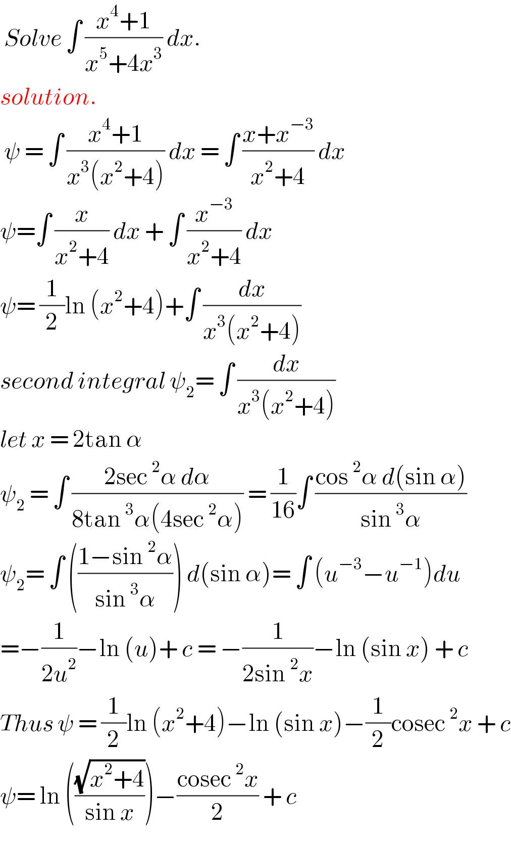  Solve ∫ ((x^4 +1)/(x^5 +4x^3 )) dx.  solution.   ψ = ∫ ((x^4 +1)/(x^3 (x^2 +4))) dx = ∫ ((x+x^(−3) )/(x^2 +4)) dx  ψ=∫ (x/(x^2 +4)) dx + ∫ (x^(−3) /(x^2 +4)) dx  ψ= (1/2)ln (x^2 +4)+∫ (dx/(x^3 (x^2 +4)))  second integral ψ_2 = ∫ (dx/(x^3 (x^2 +4)))  let x = 2tan α   ψ_2  = ∫ ((2sec^2 α dα)/(8tan^3 α(4sec^2 α))) = (1/(16))∫ ((cos^2 α d(sin α))/(sin^3 α))  ψ_2 = ∫ (((1−sin^2 α)/(sin^3 α))) d(sin α)= ∫ (u^(−3) −u^(−1) )du  =−(1/(2u^2 ))−ln (u)+ c = −(1/(2sin^2 x))−ln (sin x) + c  Thus ψ = (1/2)ln (x^2 +4)−ln (sin x)−(1/2)cosec^2 x + c  ψ= ln (((√(x^2 +4))/(sin x)))−((cosec^2 x)/2) + c   