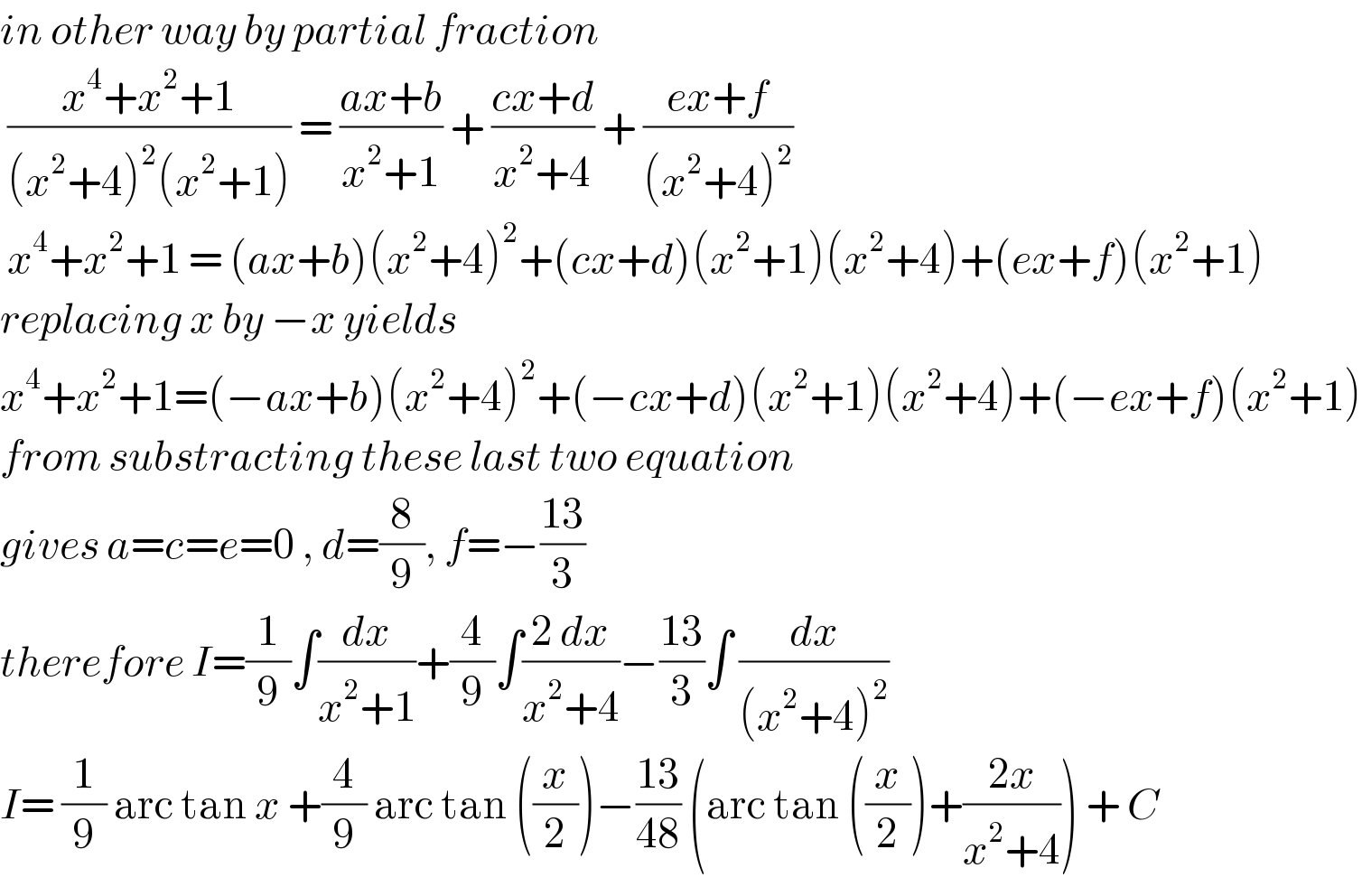 in other way by partial fraction   ((x^4 +x^2 +1)/((x^2 +4)^2 (x^2 +1))) = ((ax+b)/(x^2 +1)) + ((cx+d)/(x^2 +4)) + ((ex+f)/((x^2 +4)^2 ))   x^4 +x^2 +1 = (ax+b)(x^2 +4)^2 +(cx+d)(x^2 +1)(x^2 +4)+(ex+f)(x^2 +1)  replacing x by −x yields  x^4 +x^2 +1=(−ax+b)(x^2 +4)^2 +(−cx+d)(x^2 +1)(x^2 +4)+(−ex+f)(x^2 +1)  from substracting these last two equation  gives a=c=e=0 , d=(8/9), f=−((13)/3)  therefore I=(1/9)∫(dx/(x^2 +1))+(4/9)∫((2 dx)/(x^2 +4))−((13)/3)∫ (dx/((x^2 +4)^2 ))  I= (1/9) arc tan x +(4/9) arc tan ((x/2))−((13)/(48)) (arc tan ((x/2))+((2x)/(x^2 +4))) + C  