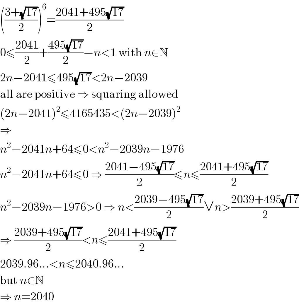 (((3+(√(17)))/2))^6 =((2041+495(√(17)))/2)  0≤((2041)/2)+((495(√(17)))/2)−n<1 with n∈N  2n−2041≤495(√(17))<2n−2039  all are positive ⇒ squaring allowed  (2n−2041)^2 ≤4165435<(2n−2039)^2   ⇒  n^2 −2041n+64≤0<n^2 −2039n−1976  n^2 −2041n+64≤0 ⇒ ((2041−495(√(17)))/2)≤n≤((2041+495(√(17)))/2)  n^2 −2039n−1976>0 ⇒ n<((2039−495(√(17)))/2)∨n>((2039+495(√(17)))/2)  ⇒ ((2039+495(√(17)))/2)<n≤((2041+495(√(17)))/2)  2039.96...<n≤2040.96...  but n∈N  ⇒ n=2040  