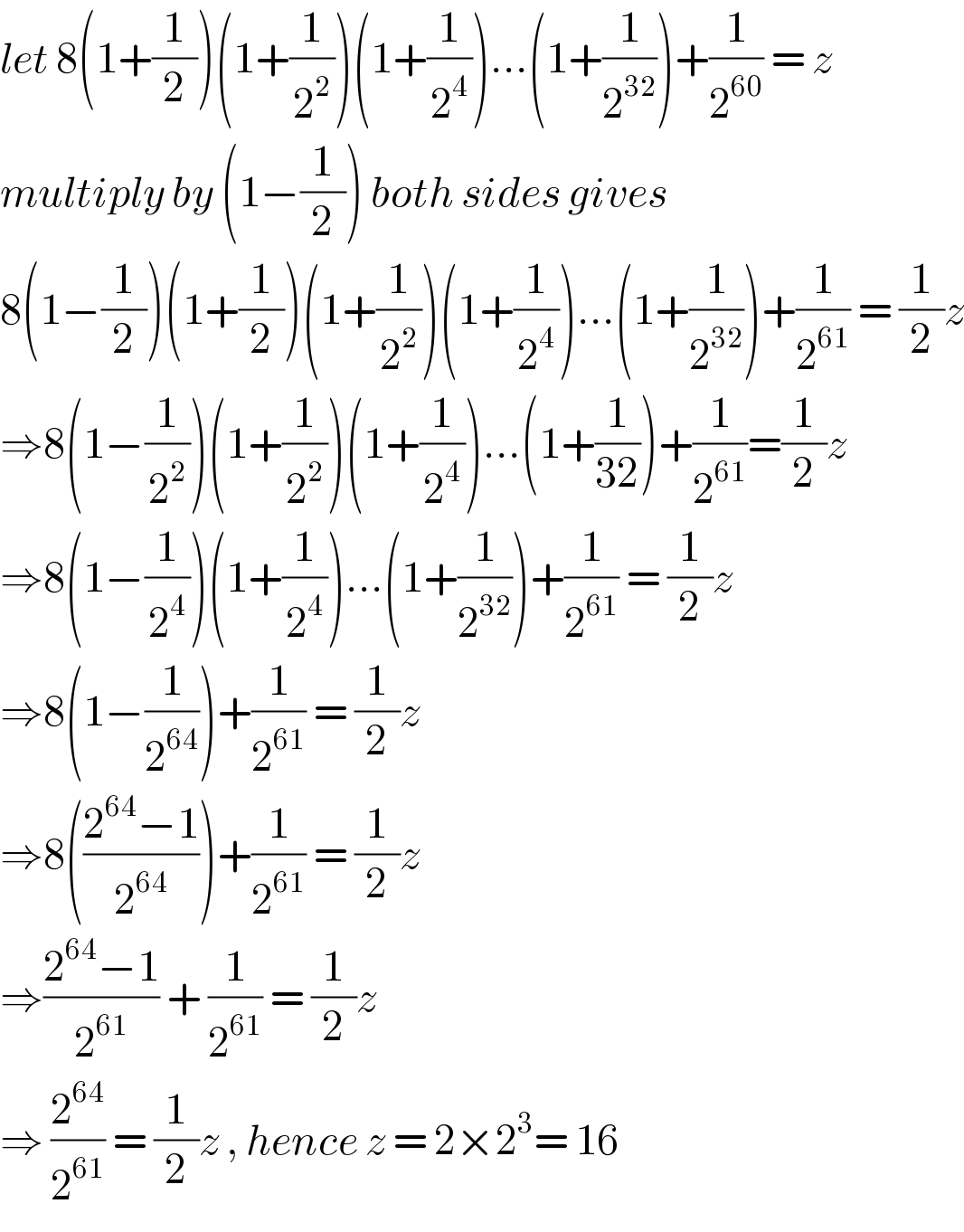 let 8(1+(1/2))(1+(1/2^2 ))(1+(1/2^4 ))...(1+(1/2^(32) ))+(1/2^(60) ) = z  multiply by (1−(1/2)) both sides gives  8(1−(1/2))(1+(1/2))(1+(1/2^2 ))(1+(1/2^4 ))...(1+(1/2^(32) ))+(1/2^(61) ) = (1/2)z  ⇒8(1−(1/2^2 ))(1+(1/2^2 ))(1+(1/2^4 ))...(1+(1/(32)))+(1/2^(61) )=(1/2)z  ⇒8(1−(1/2^4 ))(1+(1/2^4 ))...(1+(1/2^(32) ))+(1/2^(61) ) = (1/2)z  ⇒8(1−(1/2^(64) ))+(1/2^(61) ) = (1/2)z  ⇒8(((2^(64) −1)/2^(64) ))+(1/2^(61) ) = (1/2)z   ⇒((2^(64) −1)/2^(61) ) + (1/2^(61) ) = (1/2)z   ⇒ (2^(64) /2^(61) ) = (1/2)z , hence z = 2×2^3 = 16  