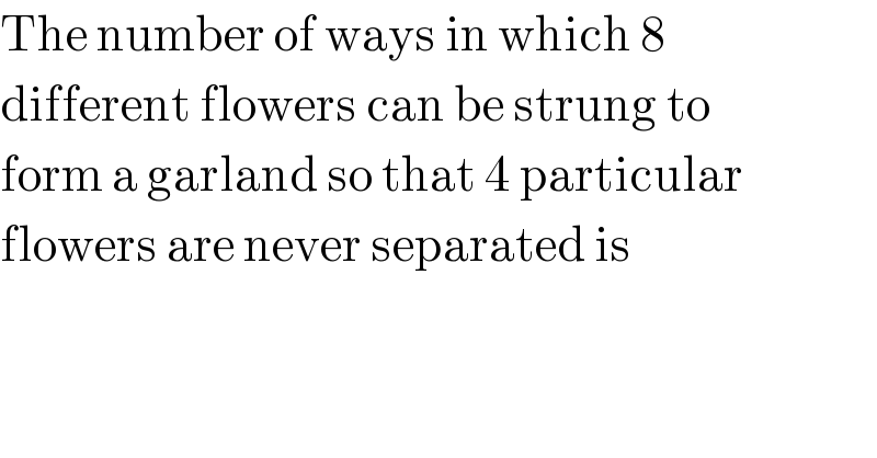 The number of ways in which 8   different flowers can be strung to  form a garland so that 4 particular  flowers are never separated is  