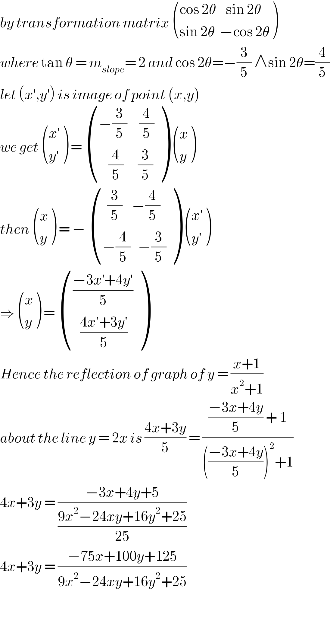 by transformation matrix  (((cos 2θ    sin 2θ)),((sin 2θ  −cos 2θ)) )  where tan θ = m_(slope) = 2 and cos 2θ=−(3/5) ∧sin 2θ=(4/5)  let (x^′ ,y^′ ) is image of point (x,y)  we get  (((x′)),((y′)) ) =  (((−(3/5)     (4/5))),((    (4/5)      (3/5))) )  ((x),(y) )  then  ((x),(y) ) = −  (((  (3/5)    −(4/5))),((−(4/5)   −(3/5))) )  (((x′)),((y′)) )  ⇒  ((x),(y) ) =  ((((−3x^′ +4y′)/5)),((   ((4x′+3y′)/5))) )  Hence the reflection of graph of y = ((x+1)/(x^2 +1))  about the line y = 2x is ((4x+3y)/5) = ((((−3x+4y)/5) + 1)/((((−3x+4y)/5))^2 +1))  4x+3y = ((−3x+4y+5)/((9x^2 −24xy+16y^2 +25)/(25)))  4x+3y = ((−75x+100y+125)/(9x^2 −24xy+16y^2 +25))    