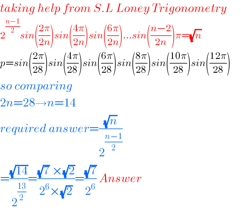 taking help from S.L Loney Trigonometry  2^((n−1)/2) sin(((2π)/(2n)))sin(((4π)/(2n)))sin(((6π)/(2n)))...sin(((n−2)/(2n)))π=(√n)   p=sin(((2π)/(28)))sin(((4π)/(28)))sin(((6π)/(28)))sin(((8π)/(28)))sin(((10π)/(28)))sin(((12π)/(28)))  so comparing  2n=28→n=14  required answer=((√n)/2^((n−1)/2) )  =((√(14))/2^((13)/2) )=(((√7) ×(√2))/(2^6 ×(√2)))=((√7)/2^6 ) Answer  