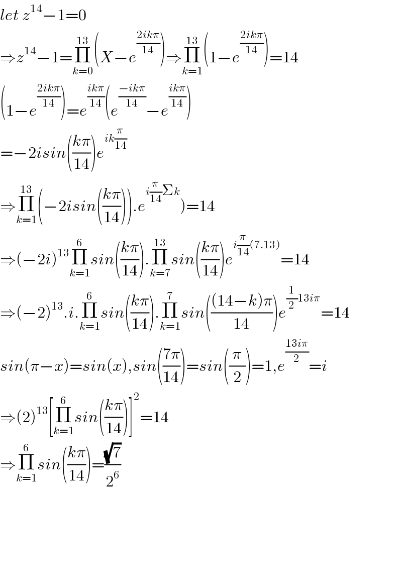 let z^(14) −1=0  ⇒z^(14) −1=Π_(k=0) ^(13) (X−e^((2ikπ)/(14)) )⇒Π_(k=1) ^(13) (1−e^((2ikπ)/(14)) )=14  (1−e^((2ikπ)/(14)) )=e^((ikπ)/(14)) (e^((−ikπ)/(14)) −e^((ikπ)/(14)) )  =−2isin(((kπ)/(14)))e^(ik(π/(14)))   ⇒Π_(k=1) ^(13) (−2isin(((kπ)/(14)))).e^(i(π/(14))Σk) )=14  ⇒(−2i)^(13) Π_(k=1) ^6 sin(((kπ)/(14))).Π_(k=7) ^(13) sin(((kπ)/(14)))e^(i(π/(14))(7.13)) =14  ⇒(−2)^(13) .i.Π_(k=1) ^6 sin(((kπ)/(14))).Π_(k=1) ^7 sin((((14−k)π)/(14)))e^((1/2)13iπ) =14  sin(π−x)=sin(x),sin(((7π)/(14)))=sin((π/2))=1,e^((13iπ)/2) =i  ⇒(2)^(13) [Π_(k=1) ^6 sin(((kπ)/(14)))]^2 =14  ⇒Π_(k=1) ^6 sin(((kπ)/(14)))=((√7)/2^6 )          