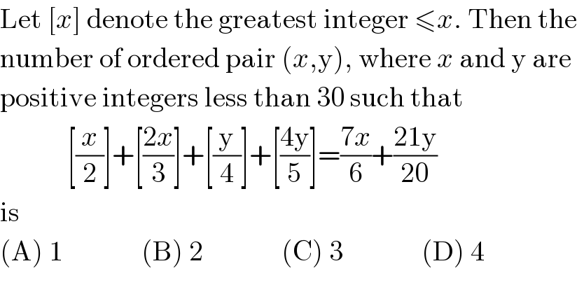 Let [x] denote the greatest integer ≤x. Then the  number of ordered pair (x,y), where x and y are  positive integers less than 30 such that              [(x/2)]+[((2x)/3)]+[(y/4)]+[((4y)/5)]=((7x)/6)+((21y)/(20))  is  (A) 1              (B) 2              (C) 3              (D) 4  