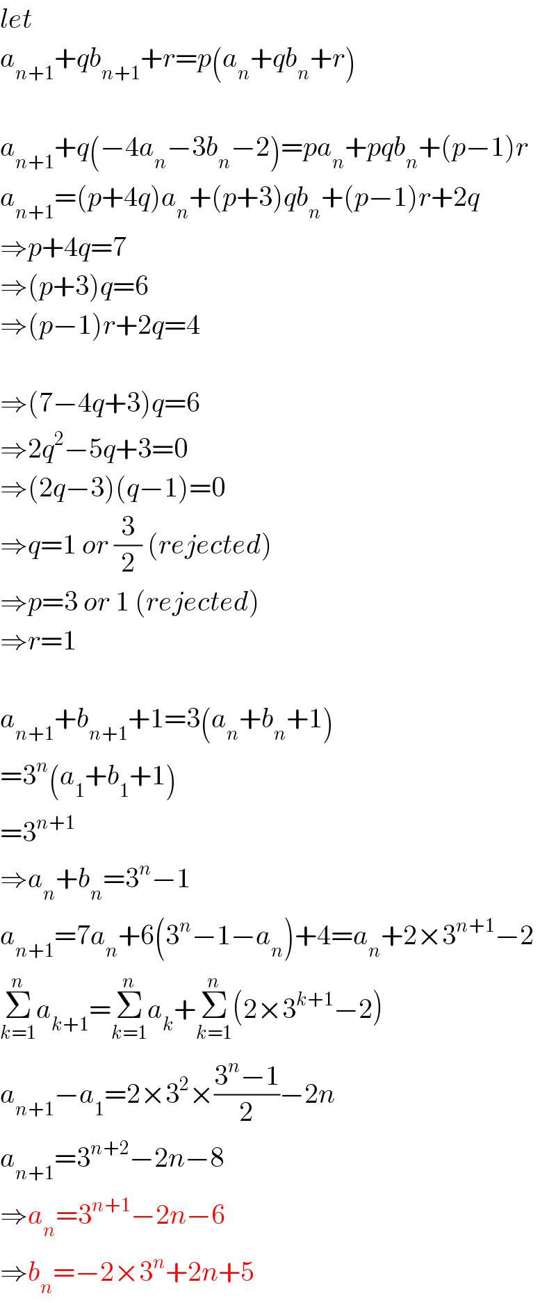 let  a_(n+1) +qb_(n+1) +r=p(a_n +qb_n +r)    a_(n+1) +q(−4a_n −3b_n −2)=pa_n +pqb_n +(p−1)r  a_(n+1) =(p+4q)a_n +(p+3)qb_n +(p−1)r+2q  ⇒p+4q=7  ⇒(p+3)q=6  ⇒(p−1)r+2q=4    ⇒(7−4q+3)q=6  ⇒2q^2 −5q+3=0  ⇒(2q−3)(q−1)=0  ⇒q=1 or (3/2) (rejected)  ⇒p=3 or 1 (rejected)  ⇒r=1     a_(n+1) +b_(n+1) +1=3(a_n +b_n +1)  =3^n (a_1 +b_1 +1)  =3^(n+1)   ⇒a_n +b_n =3^n −1  a_(n+1) =7a_n +6(3^n −1−a_n )+4=a_n +2×3^(n+1) −2  Σ_(k=1) ^n a_(k+1) =Σ_(k=1) ^n a_k +Σ_(k=1) ^n (2×3^(k+1) −2)  a_(n+1) −a_1 =2×3^2 ×((3^n −1)/2)−2n  a_(n+1) =3^(n+2) −2n−8  ⇒a_n =3^(n+1) −2n−6  ⇒b_n =−2×3^n +2n+5  