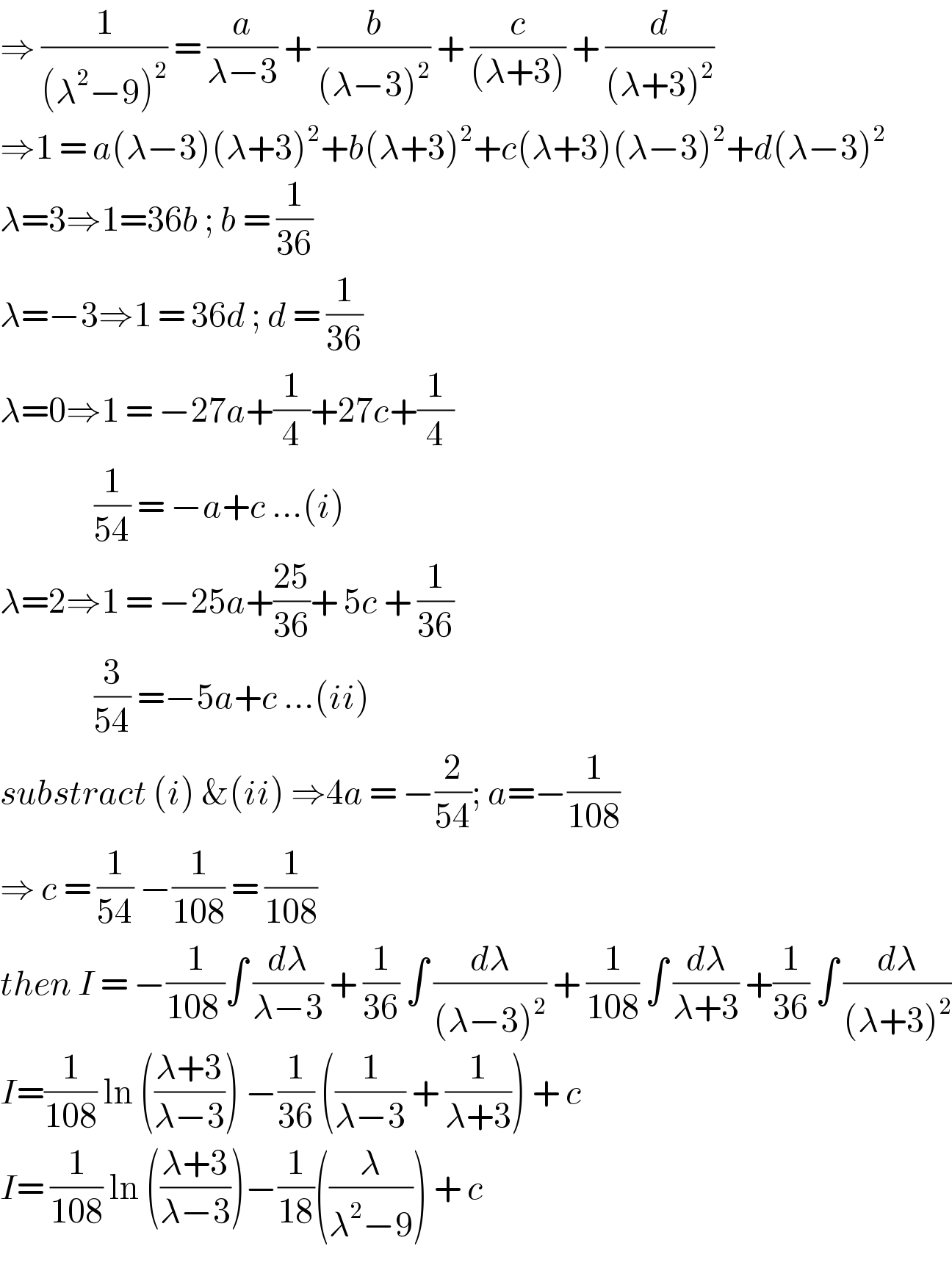 ⇒ (1/((λ^2 −9)^2 )) = (a/(λ−3)) + (b/((λ−3)^2 )) + (c/((λ+3))) + (d/((λ+3)^2 ))  ⇒1 = a(λ−3)(λ+3)^2 +b(λ+3)^2 +c(λ+3)(λ−3)^2 +d(λ−3)^2   λ=3⇒1=36b ; b = (1/(36))  λ=−3⇒1 = 36d ; d = (1/(36))  λ=0⇒1 = −27a+(1/4)+27c+(1/4)                  (1/(54)) = −a+c ...(i)  λ=2⇒1 = −25a+((25)/(36))+ 5c + (1/(36))                  (3/(54)) =−5a+c ...(ii)  substract (i) &(ii) ⇒4a = −(2/(54)); a=−(1/(108))  ⇒ c = (1/(54)) −(1/(108)) = (1/(108))  then I = −(1/(108 ))∫ (dλ/(λ−3)) + (1/(36)) ∫ (dλ/((λ−3)^2 )) + (1/(108)) ∫ (dλ/(λ+3)) +(1/(36)) ∫ (dλ/((λ+3)^2 ))  I=(1/(108)) ln (((λ+3)/(λ−3))) −(1/(36)) ((1/(λ−3)) + (1/(λ+3))) + c  I= (1/(108)) ln (((λ+3)/(λ−3)))−(1/(18))((λ/(λ^2 −9))) + c   