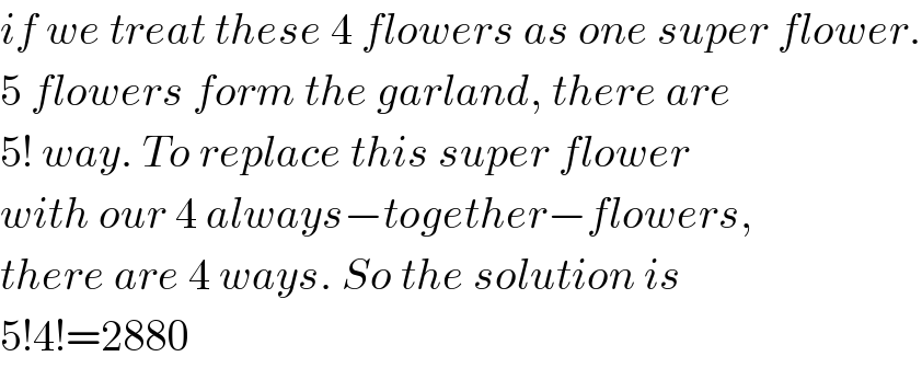if we treat these 4 flowers as one super flower.  5 flowers form the garland, there are  5! way. To replace this super flower  with our 4 always−together−flowers,  there are 4 ways. So the solution is  5!4!=2880  