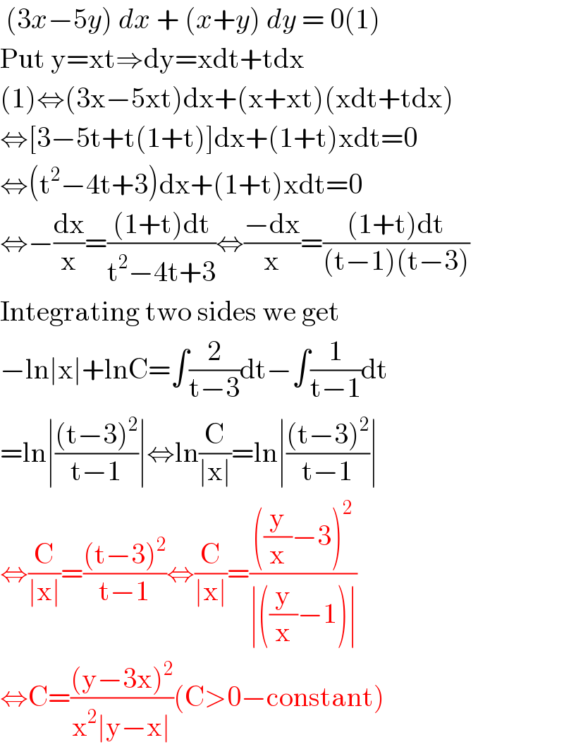  (3x−5y) dx + (x+y) dy = 0(1)  Put y=xt⇒dy=xdt+tdx  (1)⇔(3x−5xt)dx+(x+xt)(xdt+tdx)  ⇔[3−5t+t(1+t)]dx+(1+t)xdt=0  ⇔(t^2 −4t+3)dx+(1+t)xdt=0  ⇔−(dx/x)=(((1+t)dt)/(t^2 −4t+3))⇔((−dx)/x)=(((1+t)dt)/((t−1)(t−3)))  Integrating two sides we get  −ln∣x∣+lnC=∫(2/(t−3))dt−∫(1/(t−1))dt  =ln∣(((t−3)^2 )/(t−1))∣⇔ln(C/(∣x∣))=ln∣(((t−3)^2 )/(t−1))∣  ⇔(C/(∣x∣))=(((t−3)^2 )/(t−1))⇔(C/(∣x∣))=((((y/x)−3)^2 )/(∣((y/x)−1)∣))  ⇔C=(((y−3x)^2 )/(x^2 ∣y−x∣))(C>0−constant)  