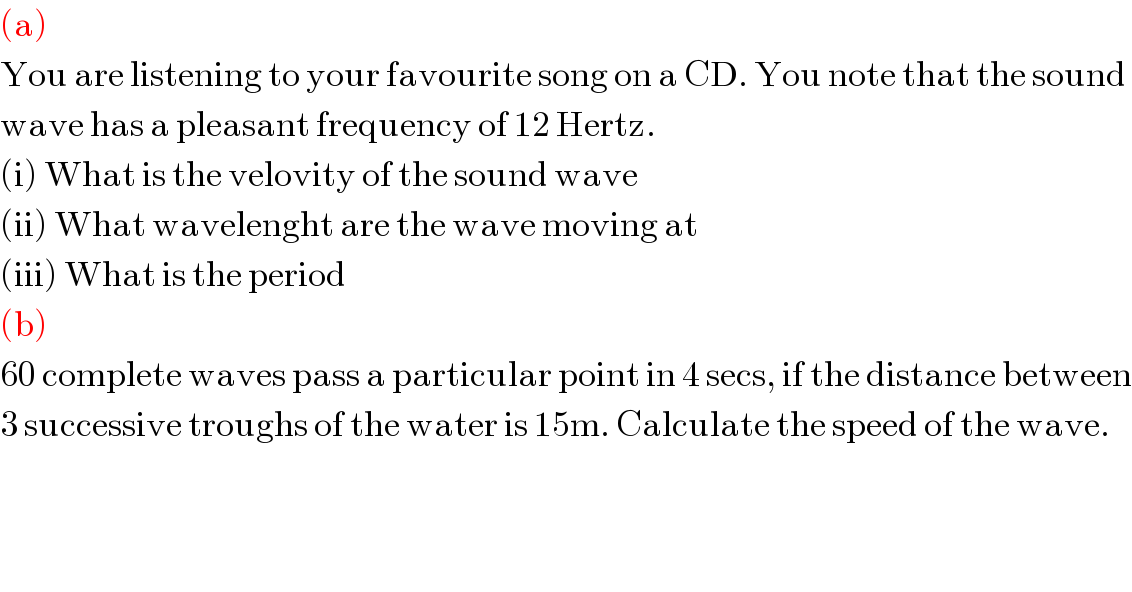 (a)  You are listening to your favourite song on a CD. You note that the sound  wave has a pleasant frequency of 12 Hertz.  (i) What is the velovity of the sound wave  (ii) What wavelenght are the wave moving at  (iii) What is the period  (b)  60 complete waves pass a particular point in 4 secs, if the distance between  3 successive troughs of the water is 15m. Calculate the speed of the wave.  