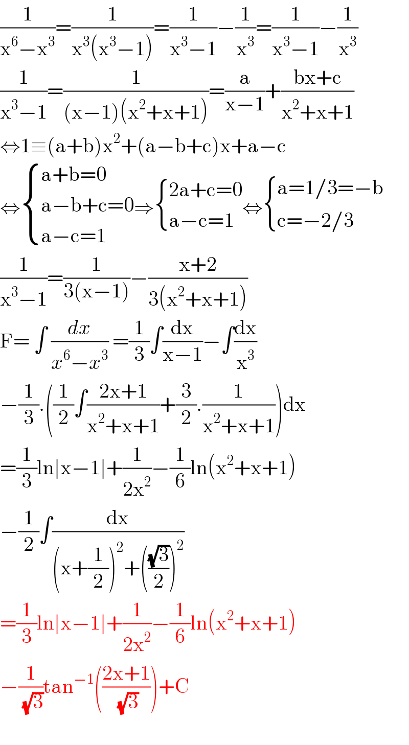 (1/(x^6 −x^3 ))=(1/(x^3 (x^3 −1)))=(1/(x^3 −1))−(1/x^3 )=(1/(x^3 −1))−(1/x^3 )  (1/(x^3 −1))=(1/((x−1)(x^2 +x+1)))=(a/(x−1))+((bx+c)/(x^2 +x+1))  ⇔1≡(a+b)x^2 +(a−b+c)x+a−c  ⇔ { ((a+b=0)),((a−b+c=0)),((a−c=1)) :}⇒ { ((2a+c=0)),((a−c=1)) :}⇔ { ((a=1/3=−b)),((c=−2/3)) :}  (1/(x^3 −1))=(1/(3(x−1)))−((x+2)/(3(x^2 +x+1)))  F= ∫ (dx/(x^6 −x^3 )) =(1/3)∫(dx/(x−1))−∫(dx/x^3 )  −(1/3).((1/2)∫((2x+1)/(x^2 +x+1))+(3/2).(1/(x^2 +x+1)))dx  =(1/3)ln∣x−1∣+(1/(2x^2 ))−(1/6)ln(x^2 +x+1)  −(1/2)∫(dx/((x+(1/2))^2 +(((√3)/2))^2 ))  =(1/3)ln∣x−1∣+(1/(2x^2 ))−(1/6)ln(x^2 +x+1)  −(1/( (√3)))tan^(−1) (((2x+1)/( (√3))))+C    