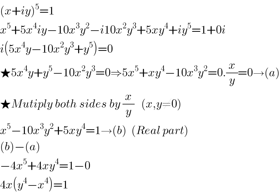 (x+iy)^5 =1  x^5 +5x^4 iy−10x^3 y^2 −i10x^2 y^3 +5xy^4 +iy^5 =1+0i  i(5x^4 y−10x^2 y^3 +y^5 )=0  ★5x^4 y+y^5 −10x^2 y^3 =0⇒5x^5 +xy^4 −10x^3 y^2 =0.(x/y)=0→(a)  ★Mutiply both sides by (x/y)   (x,y≠0)  x^5 −10x^3 y^2 +5xy^4 =1→(b)  (Real part)  (b)−(a)  −4x^5 +4xy^4 =1−0  4x(y^4 −x^4 )=1  