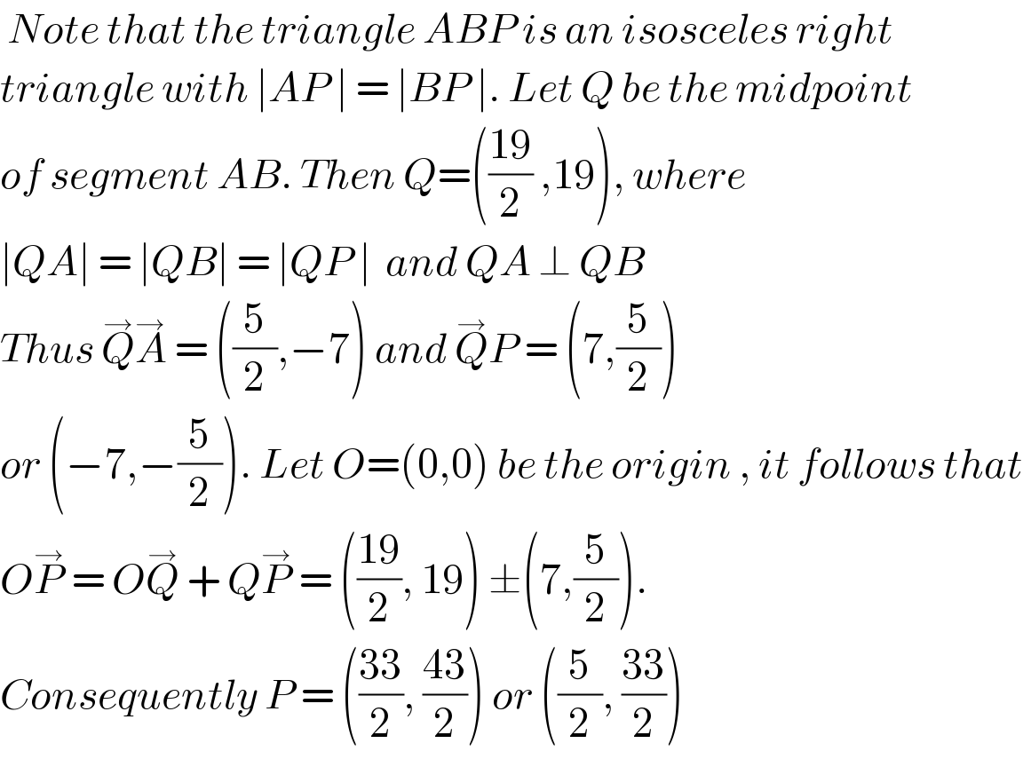  Note that the triangle ABP is an isosceles right  triangle with ∣AP ∣ = ∣BP ∣. Let Q be the midpoint  of segment AB. Then Q=(((19)/2) ,19), where  ∣QA∣ = ∣QB∣ = ∣QP ∣  and QA ⊥ QB  Thus Q^→ A^→  = ((5/2),−7) and Q^→ P = (7,(5/2))   or (−7,−(5/2)). Let O=(0,0) be the origin , it follows that  OP^→  = OQ^→  + QP^→  = (((19)/2), 19) ±(7,(5/2)).  Consequently P = (((33)/2), ((43)/2)) or ((5/2), ((33)/2))  
