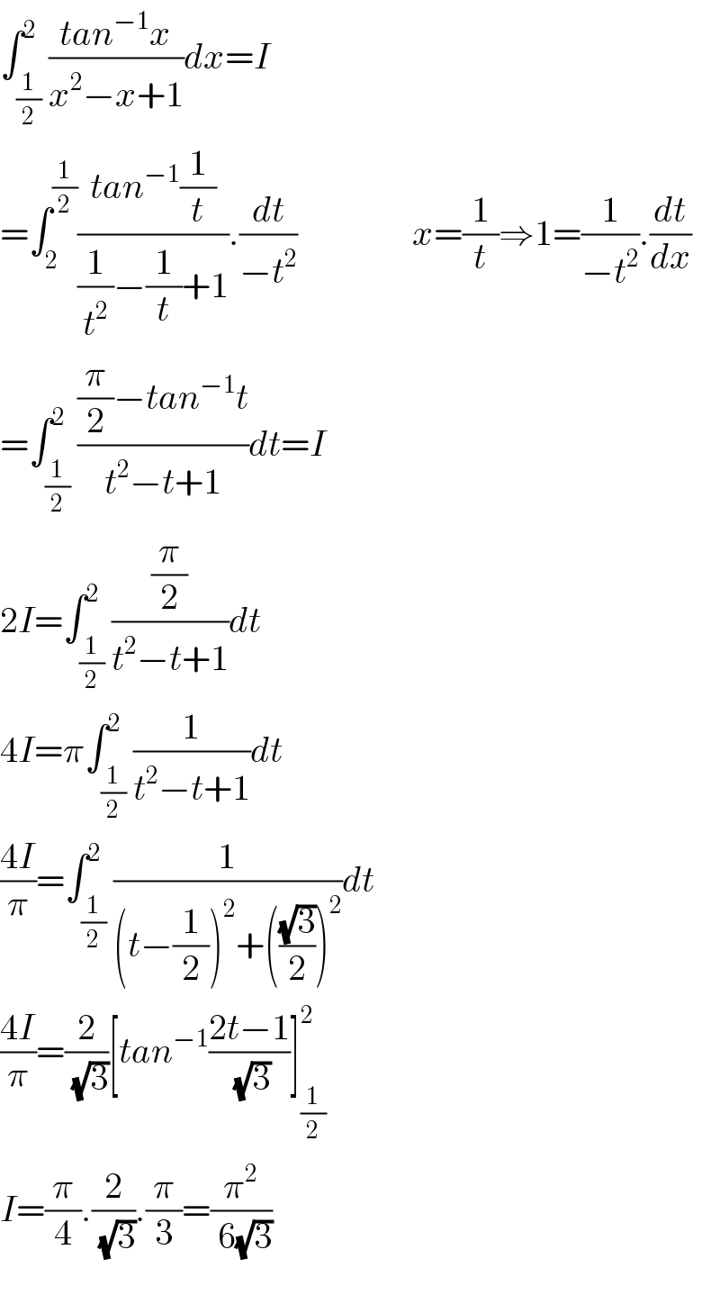 ∫_(1/2) ^2 ((tan^(−1) x)/(x^2 −x+1))dx=I  =∫_2 ^(1/2) ((tan^(−1) (1/t))/((1/t^2 )−(1/t)+1)).(dt/(−t^2 ))                x=(1/t)⇒1=(1/(−t^2 )).(dt/dx)  =∫_(1/2) ^2 (((π/2)−tan^(−1) t)/(t^2 −t+1))dt=I  2I=∫_(1/2) ^2 ((π/2)/(t^2 −t+1))dt  4I=π∫_(1/2) ^2 (1/(t^2 −t+1))dt  ((4I)/π)=∫_(1/2) ^2 (1/((t−(1/2))^2 +(((√3)/2))^2 ))dt  ((4I)/π)=(2/( (√3)))[tan^(−1) ((2t−1)/( (√3)))]_(1/2) ^2   I=(π/4).(2/( (√3))).(π/3)=(π^2 /( 6(√3)))    