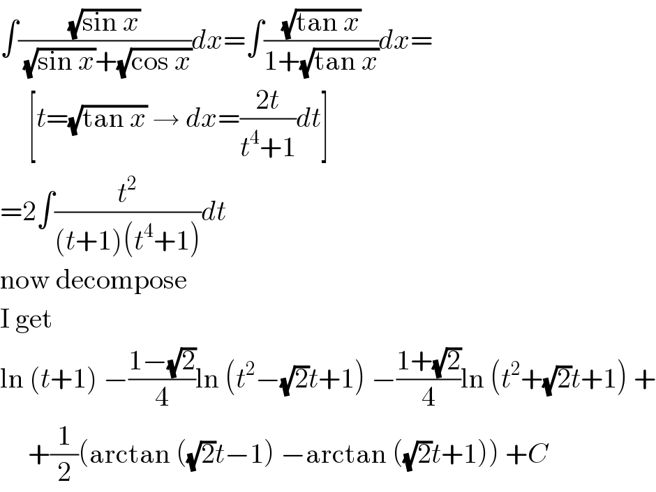 ∫((√(sin x))/( (√(sin x))+(√(cos x))))dx=∫((√(tan x))/(1+(√(tan x))))dx=       [t=(√(tan x)) → dx=((2t)/(t^4 +1))dt]  =2∫(t^2 /((t+1)(t^4 +1)))dt  now decompose  I get  ln (t+1) −((1−(√2))/4)ln (t^2 −(√2)t+1) −((1+(√2))/4)ln (t^2 +(√2)t+1) +       +(1/2)(arctan ((√2)t−1) −arctan ((√2)t+1)) +C  
