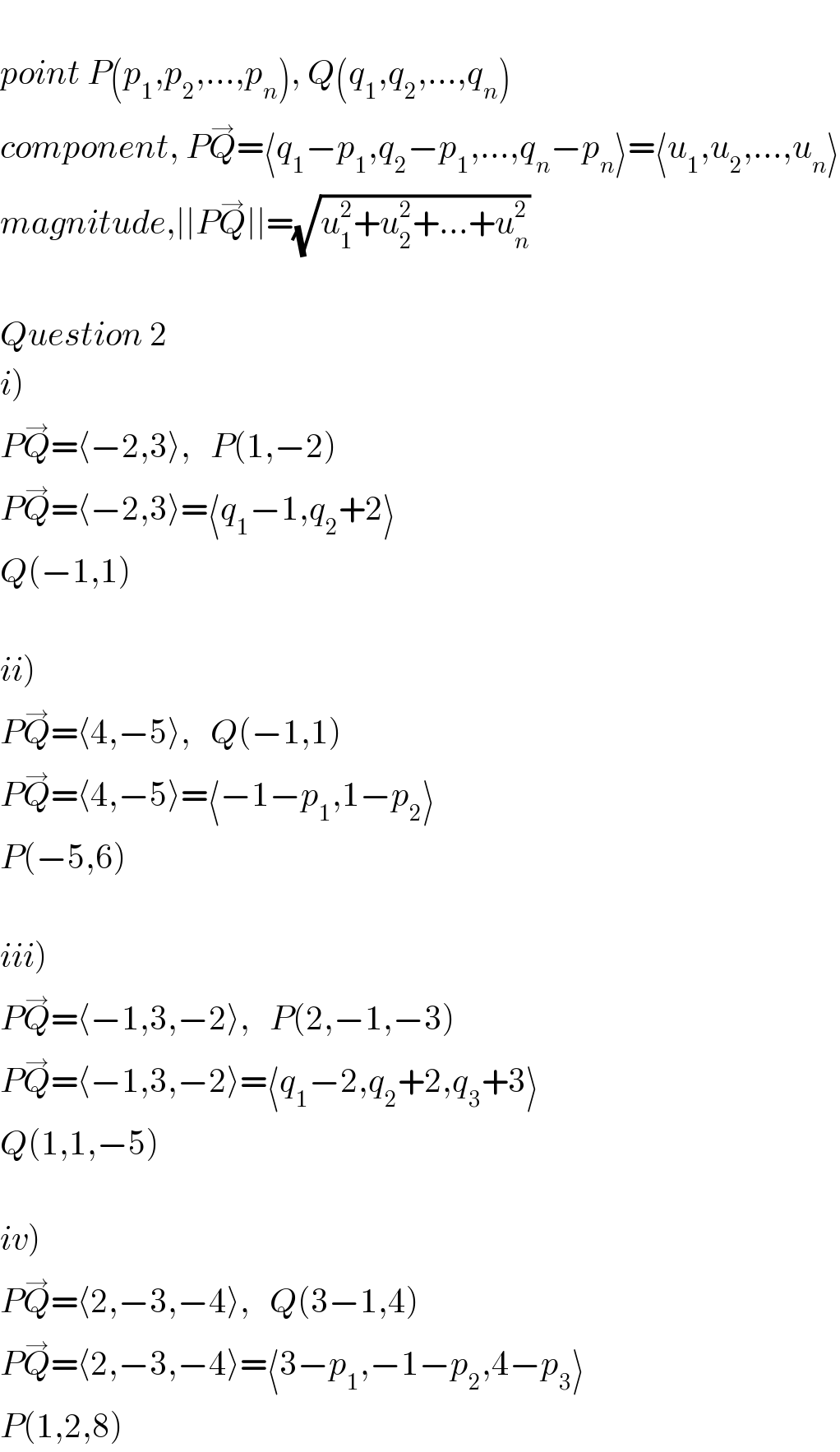   point P(p_1 ,p_2 ,...,p_n ), Q(q_1 ,q_2 ,...,q_n )  component, PQ^→ =⟨q_1 −p_1 ,q_2 −p_1 ,...,q_n −p_n ⟩=⟨u_1 ,u_2 ,...,u_n ⟩  magnitude,∣∣PQ^→ ∣∣=(√(u_1 ^2 +u_2 ^2 +...+u_n ^2 ))    Question 2  i)  PQ^→ =⟨−2,3⟩,   P(1,−2)  PQ^→ =⟨−2,3⟩=⟨q_1 −1,q_2 +2⟩  Q(−1,1)    ii)  PQ^→ =⟨4,−5⟩,   Q(−1,1)  PQ^→ =⟨4,−5⟩=⟨−1−p_1 ,1−p_2 ⟩  P(−5,6)    iii)  PQ^→ =⟨−1,3,−2⟩,   P(2,−1,−3)  PQ^→ =⟨−1,3,−2⟩=⟨q_1 −2,q_2 +2,q_3 +3⟩  Q(1,1,−5)    iv)  PQ^→ =⟨2,−3,−4⟩,   Q(3−1,4)  PQ^→ =⟨2,−3,−4⟩=⟨3−p_1 ,−1−p_2 ,4−p_3 ⟩  P(1,2,8)  