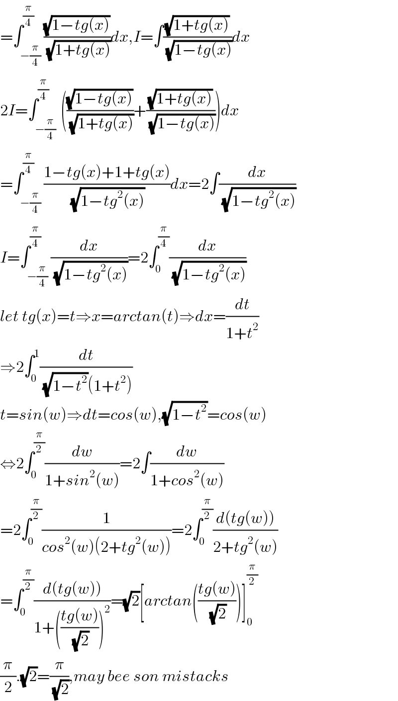 =∫_(−(π/4)) ^(π/4) ((√(1−tg(x)))/( (√(1+tg(x)))))dx,I=∫((√(1+tg(x)))/( (√(1−tg(x)))))dx  2I=∫_(−(π/4) ) ^(π/4) (((√(1−tg(x)))/( (√(1+tg(x)))))+((√(1+tg(x)))/( (√(1−tg(x))))))dx  =∫_(−(π/4)) ^(π/4) ((1−tg(x)+1+tg(x))/( (√(1−tg^2 (x)))))dx=2∫(dx/( (√(1−tg^2 (x)))))  I=∫_(−(π/4)) ^(π/4) (dx/( (√(1−tg^2 (x)))))=2∫_0 ^(π/4) (dx/( (√(1−tg^2 (x)))))  let tg(x)=t⇒x=arctan(t)⇒dx=(dt/(1+t^2 ))  ⇒2∫_0 ^1 (dt/( (√(1−t^2 ))(1+t^2 )))  t=sin(w)⇒dt=cos(w),(√(1−t^2 ))=cos(w)  ⇔2∫_0 ^(π/2) (dw/(1+sin^2 (w)))=2∫(dw/(1+cos^2 (w)))  =2∫_0 ^(π/2) (1/(cos^2 (w)(2+tg^2 (w))))=2∫_0 ^(π/2) ((d(tg(w)))/(2+tg^2 (w)))  =∫_0 ^(π/2) ((d(tg(w)))/(1+(((tg(w))/( (√2))))^2 ))=(√2)[arctan(((tg(w))/( (√2))))]_0 ^(π/2)   (π/2).(√2)=(π/( (√2))),may bee son mistacks   