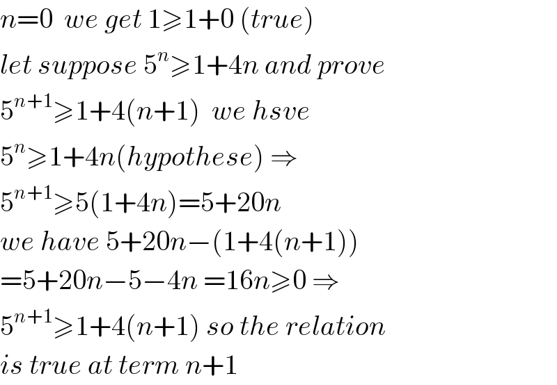 n=0  we get 1≥1+0 (true)  let suppose 5^n ≥1+4n and prove  5^(n+1) ≥1+4(n+1)  we hsve  5^n ≥1+4n(hypothese) ⇒  5^(n+1) ≥5(1+4n)=5+20n  we have 5+20n−(1+4(n+1))  =5+20n−5−4n =16n≥0 ⇒  5^(n+1) ≥1+4(n+1) so the relation  is true at term n+1  
