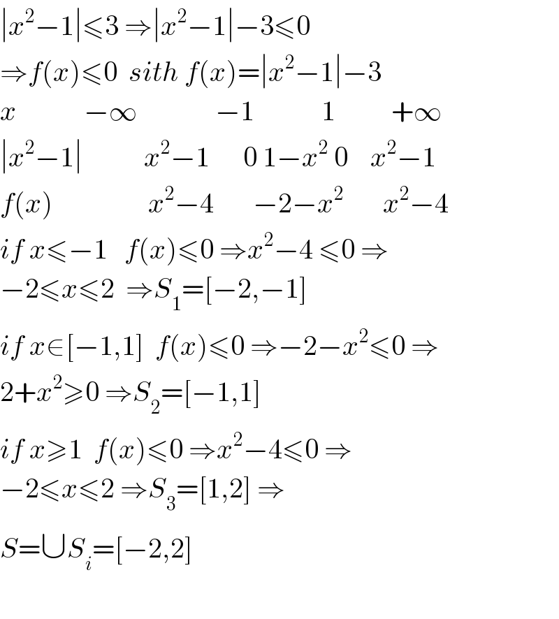 ∣x^2 −1∣≤3 ⇒∣x^2 −1∣−3≤0   ⇒f(x)≤0  sith f(x)=∣x^2 −1∣−3  x            −∞              −1            1          +∞  ∣x^2 −1∣           x^2 −1      0 1−x^2  0    x^2 −1  f(x)                 x^2 −4       −2−x^2        x^2 −4  if x≤−1   f(x)≤0 ⇒x^2 −4 ≤0 ⇒  −2≤x≤2  ⇒S_1 =[−2,−1]  if x∈[−1,1]  f(x)≤0 ⇒−2−x^2 ≤0 ⇒  2+x^2 ≥0 ⇒S_2 =[−1,1]  if x≥1  f(x)≤0 ⇒x^2 −4≤0 ⇒  −2≤x≤2 ⇒S_3 =[1,2] ⇒  S=∪S_i =[−2,2]    