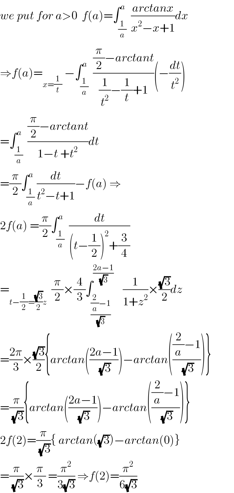 we put for a>0  f(a)=∫_(1/a) ^a  ((arctanx)/(x^2 −x+1))dx  ⇒f(a)=_(x=(1/t))  −∫_(1/a) ^a  (((π/2)−arctant)/((1/t^2 )−(1/t)+1))(−(dt/t^2 ))  =∫_(1/a) ^a  (((π/2)−arctant)/(1−t +t^2 ))dt  =(π/2)∫_(1/a) ^a (dt/(t^2 −t+1))−f(a) ⇒  2f(a) =(π/2)∫_(1/a) ^a  (dt/((t−(1/2))^2 +(3/4)))  =_(t−(1/2)=((√3)/2)z)   (π/2)×(4/3)∫_(((2/a)−1)/( (√3))) ^((2a−1)/( (√3)))     (1/(1+z^2 ))×((√3)/2)dz  =((2π)/3)×((√3)/2){arctan(((2a−1)/( (√3))))−arctan((((2/a)−1)/( (√3))))}  =(π/( (√3))){arctan(((2a−1)/( (√3))))−arctan((((2/a)−1)/( (√3))))}  2f(2)=(π/( (√3))){ arctan((√3))−arctan(0)}  =(π/( (√3)))×(π/3) =(π^2 /(3(√3))) ⇒f(2)=(π^2 /(6(√3)))  