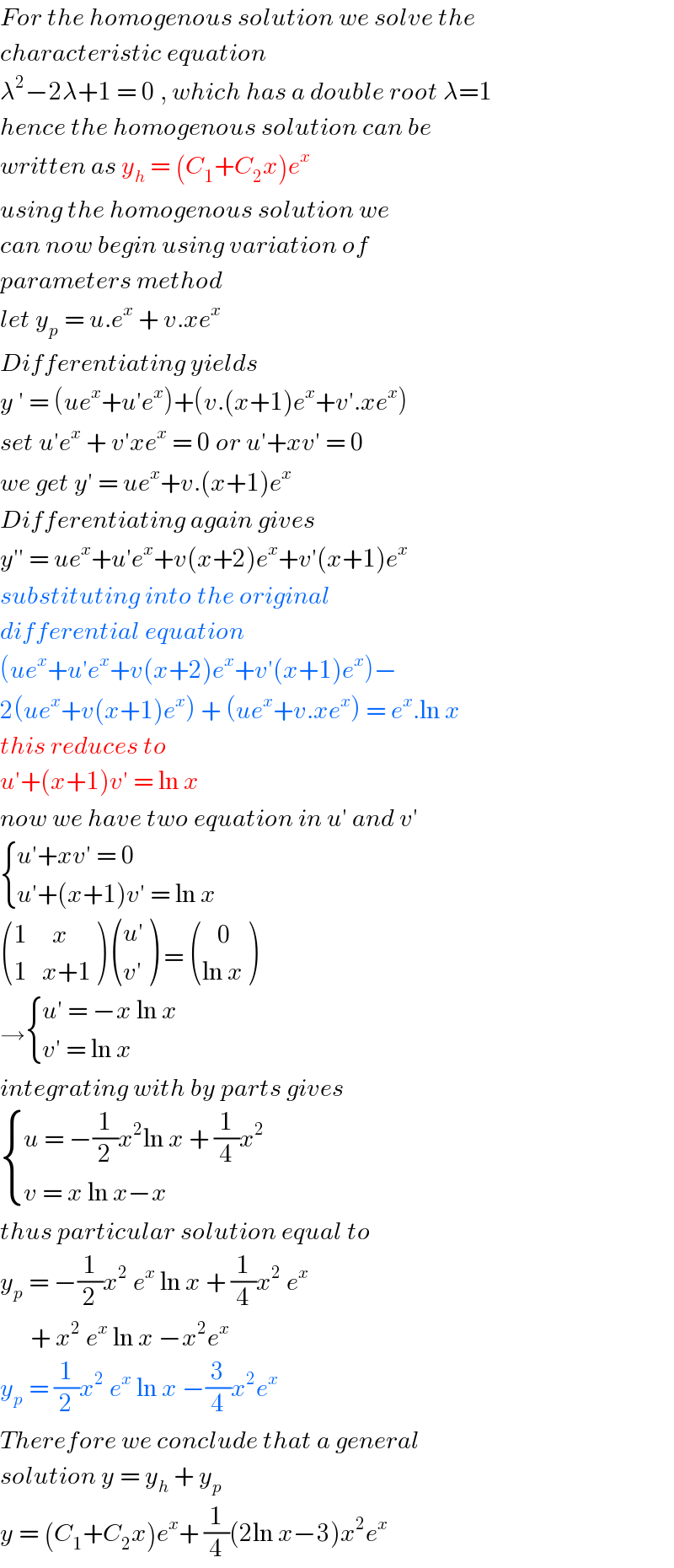 For the homogenous solution we solve the   characteristic equation  λ^2 −2λ+1 = 0 , which has a double root λ=1  hence the homogenous solution can be   written as y_h  = (C_1 +C_2 x)e^x   using the homogenous solution we   can now begin using variation of  parameters method   let y_p  = u.e^x  + v.xe^x   Differentiating yields   y ′ = (ue^x +u′e^x )+(v.(x+1)e^x +v′.xe^x )  set u′e^x  + v′xe^x  = 0 or u′+xv′ = 0  we get y′ = ue^x +v.(x+1)e^x   Differentiating again gives   y′′ = ue^x +u′e^x +v(x+2)e^x +v′(x+1)e^x   substituting into the original   differential equation   (ue^x +u′e^x +v(x+2)e^x +v′(x+1)e^x )−  2(ue^x +v(x+1)e^x ) + (ue^x +v.xe^x ) = e^x .ln x  this reduces to   u′+(x+1)v′ = ln x  now we have two equation in u′ and v′   { ((u′+xv′ = 0)),((u′+(x+1)v′ = ln x)) :}   (((1     x)),((1   x+1)) )  (((u′)),((v′)) ) =  (((   0)),((ln x)) )  → { ((u′ = −x ln x)),((v′ = ln x)) :}  integrating with by parts gives   { ((u = −(1/2)x^2 ln x + (1/4)x^(2 ) )),((v = x ln x−x )) :}  thus particular solution equal to  y_p  = −(1/2)x^2  e^x  ln x + (1/4)x^2  e^x           + x^2  e^x  ln x −x^2 e^x    y_p  = (1/2)x^2  e^x  ln x −(3/4)x^2 e^x   Therefore we conclude that a general  solution y = y_h  + y_p   y = (C_1 +C_2 x)e^x + (1/4)(2ln x−3)x^2 e^x   