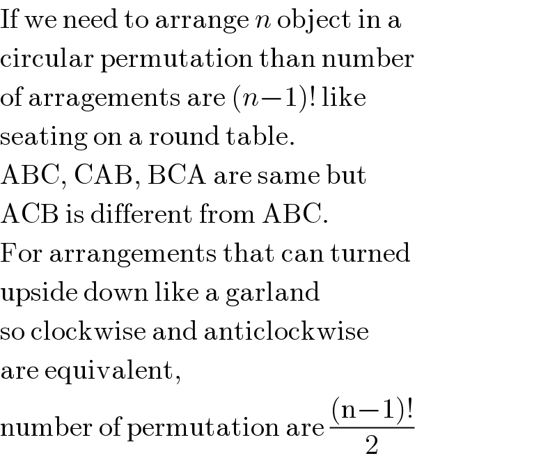 If we need to arrange n object in a  circular permutation than number  of arragements are (n−1)! like  seating on a round table.  ABC, CAB, BCA are same but  ACB is different from ABC.  For arrangements that can turned  upside down like a garland   so clockwise and anticlockwise  are equivalent,  number of permutation are (((n−1)!)/2)  