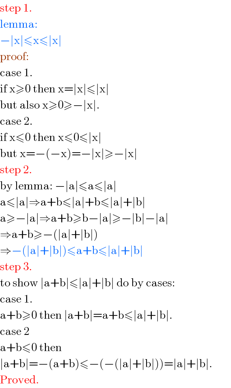 step 1.  lemma:  −∣x∣≤x≤∣x∣  proof:  case 1.  if x≥0 then x=∣x∣≤∣x∣  but also x≥0≥−∣x∣.  case 2.  if x≤0 then x≤0≤∣x∣  but x=−(−x)=−∣x∣≥−∣x∣  step 2.  by lemma: −∣a∣≤a≤∣a∣  a≤∣a∣⇒a+b≤∣a∣+b≤∣a∣+∣b∣  a≥−∣a∣⇒a+b≥b−∣a∣≥−∣b∣−∣a∣  ⇒a+b≥−(∣a∣+∣b∣)  ⇒−(∣a∣+∣b∣)≤a+b≤∣a∣+∣b∣  step 3.  to show ∣a+b∣≤∣a∣+∣b∣ do by cases:  case 1.  a+b≥0 then ∣a+b∣=a+b≤∣a∣+∣b∣.  case 2  a+b≤0 then   ∣a+b∣=−(a+b)≤−(−(∣a∣+∣b∣))=∣a∣+∣b∣.  Proved.  