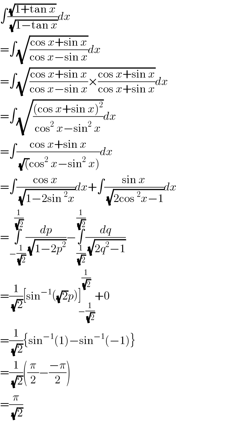 ∫((√(1+tan x))/( (√(1−tan x))))dx  =∫(√((cos x+sin x)/(cos x−sin x)))dx  =∫(√(((cos x+sin x)/(cos x−sin x))×((cos x+sin x)/(cos x+sin x))))dx  =∫(√(((cos x+sin x)^2 )/(cos^2  x−sin^2  x)))dx  =∫((cos x+sin x)/( (√()cos^2  x−sin^2  x)))dx  =∫((cos x)/( (√(1−2sin^2 x))))dx+∫((sin x)/( (√(2cos^2 x−1))))dx  =∫_(−(1/( (√2)))) ^(1/( (√2))) (dp/( (√(1−2p^2 ))))−∫_(1/( (√2))) ^(1/( (√2))) (dq/( (√(2q^2 −1))))  =(1/( (√2)))[sin^(−1) ((√2)p)]_(−(1/( (√2)))) ^(1/( (√2))) +0  =(1/( (√2))){sin^(−1) (1)−sin^(−1) (−1)}  =(1/( (√2)))((π/2)−((−π)/2))  =(π/( (√2)))  