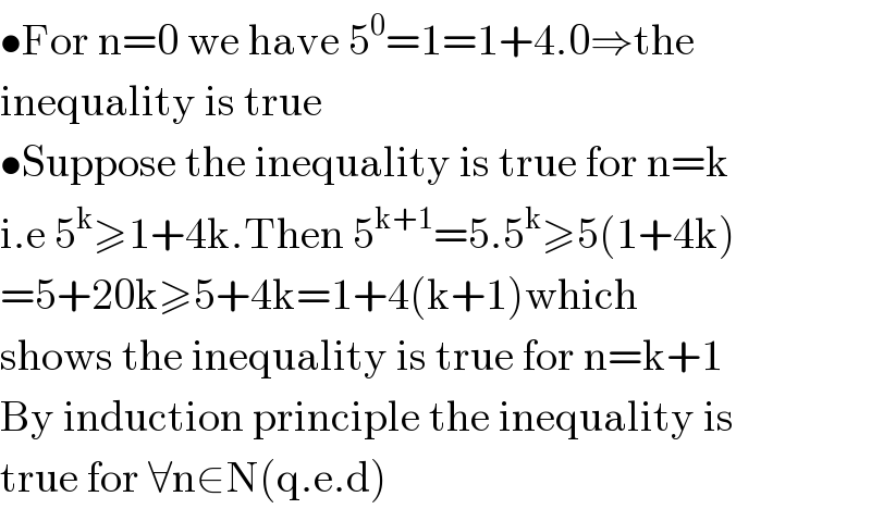 •For n=0 we have 5^0 =1=1+4.0⇒the  inequality is true  •Suppose the inequality is true for n=k  i.e 5^k ≥1+4k.Then 5^(k+1) =5.5^k ≥5(1+4k)  =5+20k≥5+4k=1+4(k+1)which  shows the inequality is true for n=k+1  By induction principle the inequality is   true for ∀n∈N(q.e.d)  