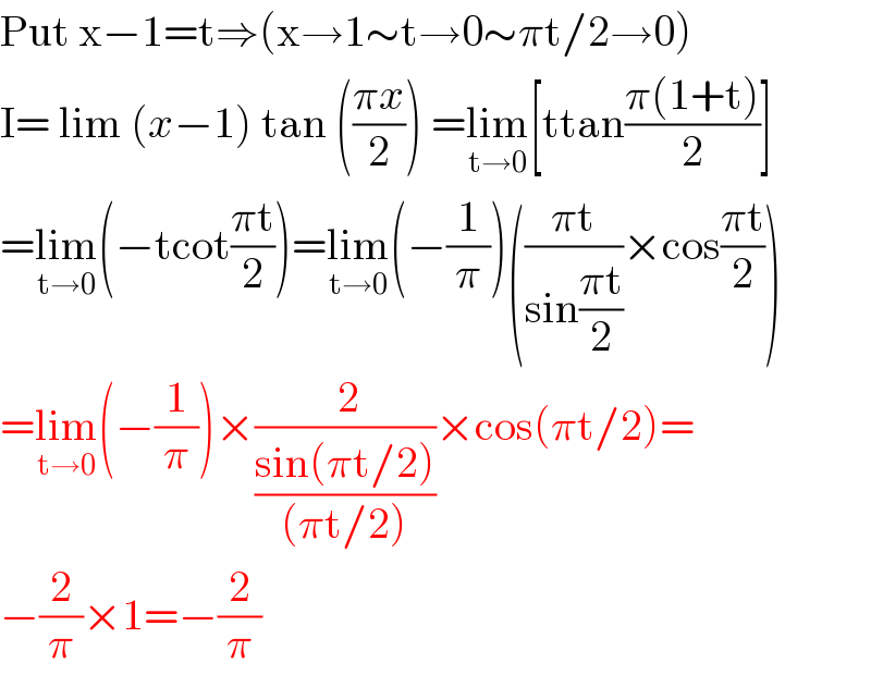 Put x−1=t⇒(x→1∼t→0∼πt/2→0)  I= lim (x−1) tan (((πx)/2)) =lim_(t→0) [ttan((π(1+t))/2)]  =lim_(t→0) (−tcot((πt)/2))=lim_(t→0) (−(1/π))(((πt)/(sin((πt)/2)))×cos((πt)/2))  =lim_(t→0) (−(1/π))×(( 2)/((sin(πt/2))/((πt/2))))×cos(πt/2)=  −(2/π)×1=−(2/π)  