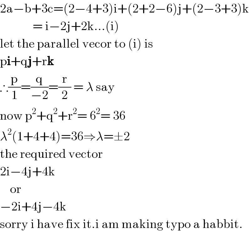 2a−b+3c=(2−4+3)i+(2+2−6)j+(2−3+3)k               = i−2j+2k...(i)  let the parallel vecor to (i) is  pi+qj+rk  ∴(p/1)=(q/(−2))=(r/2) = λ say  now p^2 +q^2 +r^2 = 6^2 = 36  λ^2 (1+4+4)=36⇒λ=±2  the required vector  2i−4j+4k      or  −2i+4j−4k  sorry i have fix it.i am making typo a habbit.  