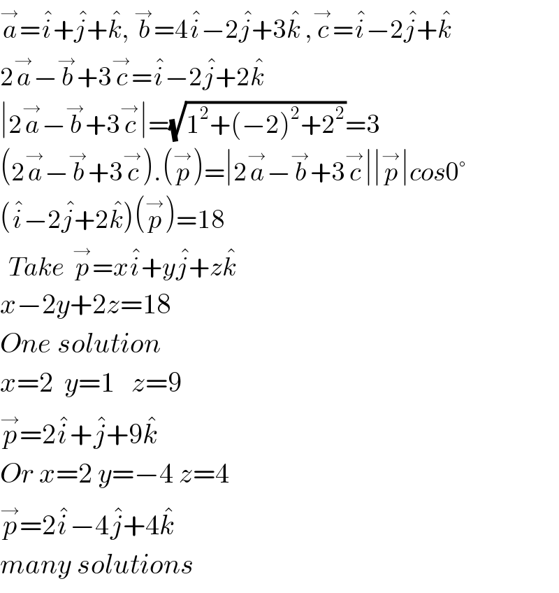 a^→ =i^� +j^� +k^� , b^→ =4i^� −2j^� +3k^�  ,c^→ =i^� −2j^� +k^�   2a^→ −b^→ +3c^→ =i^� −2j^� +2k^�   ∣2a^→ −b^→ +3c^→ ∣=(√(1^2 +(−2)^2 +2^2 ))=3  (2a^→ −b^→ +3c^→ ).(p^→ )=∣2a^→ −b^→ +3c^→ ∣∣p^→ ∣cos0°  (i^� −2j^� +2k^� )(p^→ )=18    Take  p^→ =xi^� +yj^� +zk^�     x−2y+2z=18  One solution  x=2  y=1   z=9  p^→ =2i^� +j^� +9k^�   Or x=2 y=−4 z=4  p^→ =2i^� −4j^� +4k^�   many solutions  