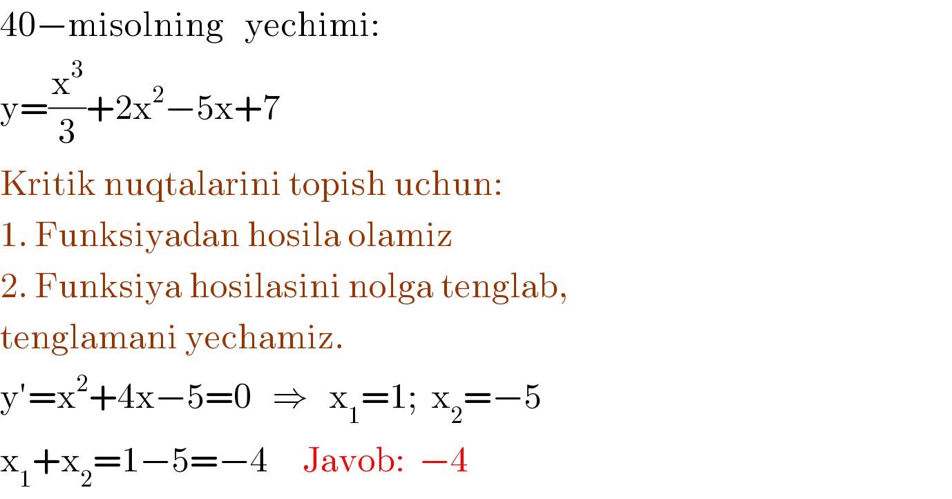 40−misolning   yechimi:  y=(x^3 /3)+2x^2 −5x+7  Kritik nuqtalarini topish uchun:   1. Funksiyadan hosila olamiz  2. Funksiya hosilasini nolga tenglab,   tenglamani yechamiz.  y′=x^2 +4x−5=0   ⇒   x_1 =1;  x_2 =−5  x_1 +x_2 =1−5=−4     Javob:  −4      
