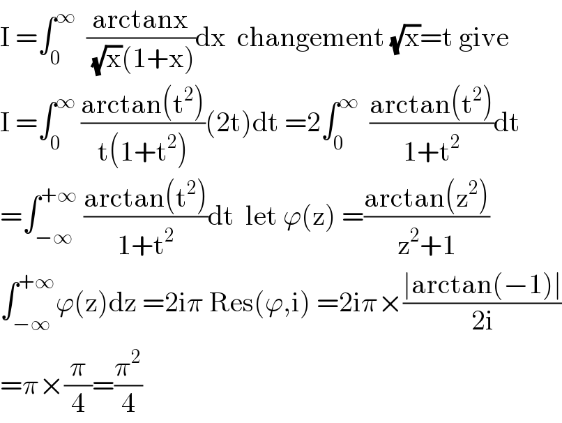 I =∫_0 ^∞   ((arctanx)/((√x)(1+x)))dx  changement (√x)=t give  I =∫_0 ^∞  ((arctan(t^2 ))/(t(1+t^2 )))(2t)dt =2∫_0 ^∞   ((arctan(t^2 ))/(1+t^2 ))dt  =∫_(−∞) ^(+∞)  ((arctan(t^2 ))/(1+t^2 ))dt  let ϕ(z) =((arctan(z^2 ))/(z^2 +1))  ∫_(−∞) ^(+∞) ϕ(z)dz =2iπ Res(ϕ,i) =2iπ×((∣arctan(−1)∣)/(2i))  =π×(π/4)=(π^2 /4)  