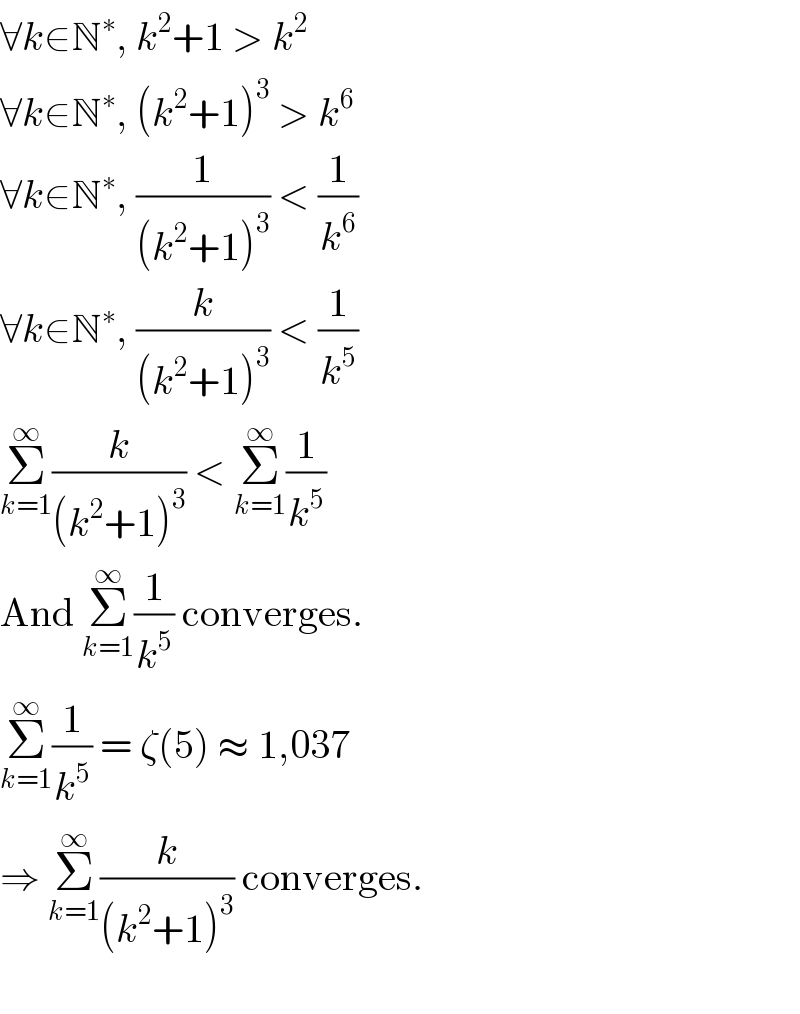 ∀k∈N^∗ , k^2 +1 > k^2   ∀k∈N^∗ , (k^2 +1)^3  > k^6   ∀k∈N^∗ , (1/((k^2 +1)^3 )) < (1/k^6 )  ∀k∈N^∗ , (k/((k^2 +1)^3 )) < (1/k^5 )  Σ_(k=1) ^∞ (k/((k^2 +1)^3 )) < Σ_(k=1) ^∞ (1/k^5 )  And Σ_(k=1) ^∞ (1/k^5 ) converges.  Σ_(k=1) ^∞ (1/k^5 ) = ζ(5) ≈ 1,037  ⇒ Σ_(k=1) ^∞ (k/((k^2 +1)^3 )) converges.    