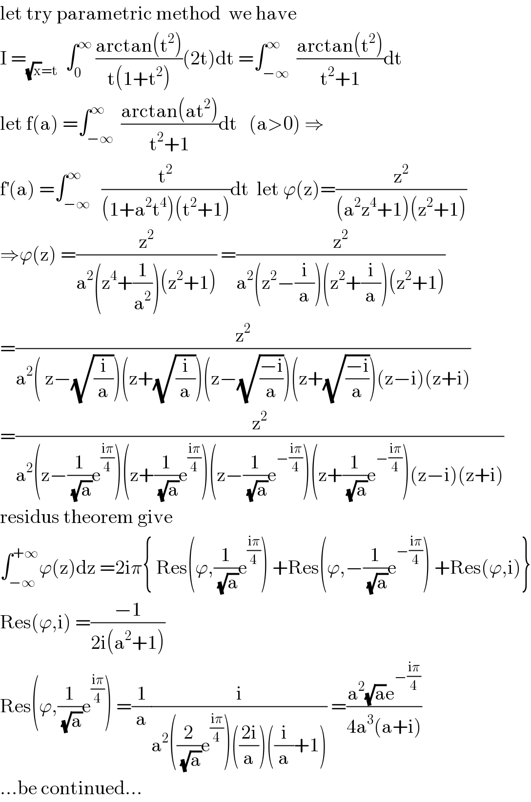 let try parametric method  we have  I =_((√x)=t)   ∫_0 ^∞  ((arctan(t^2 ))/(t(1+t^2 )))(2t)dt =∫_(−∞) ^∞  ((arctan(t^2 ))/(t^2 +1))dt  let f(a) =∫_(−∞) ^∞  ((arctan(at^2 ))/(t^2 +1))dt   (a>0) ⇒  f^′ (a) =∫_(−∞) ^∞   (t^2 /((1+a^2 t^4 )(t^2 +1)))dt  let ϕ(z)=(z^2 /((a^2 z^4 +1)(z^2 +1)))  ⇒ϕ(z) =(z^2 /(a^2 (z^4 +(1/a^2 ))(z^2 +1))) =(z^2 /(a^2 (z^2 −(i/a))(z^2 +(i/a))(z^2 +1)))  =(z^2 /(a^2 ( z−(√(i/a)))(z+(√(i/a)))(z−(√((−i)/a)))(z+(√((−i)/a)))(z−i)(z+i)))  =(z^2 /(a^2 (z−(1/(√a))e^((iπ)/4) )(z+(1/(√a))e^((iπ)/4) )(z−(1/(√a))e^(−((iπ)/4)) )(z+(1/(√a))e^(−((iπ)/4)) )(z−i)(z+i)))  residus theorem give  ∫_(−∞) ^(+∞) ϕ(z)dz =2iπ{ Res(ϕ,(1/(√a))e^((iπ)/4) ) +Res(ϕ,−(1/(√a))e^(−((iπ)/4)) ) +Res(ϕ,i)}  Res(ϕ,i) =((−1)/(2i(a^2 +1)))  Res(ϕ,(1/(√a))e^((iπ)/4) ) =(1/a)(i/(a^2 ((2/(√a))e^((iπ)/4) )(((2i)/a))((i/a)+1))) =((a^2 (√a)e^(−((iπ)/4)) )/(4a^3 (a+i)))  ...be continued...  