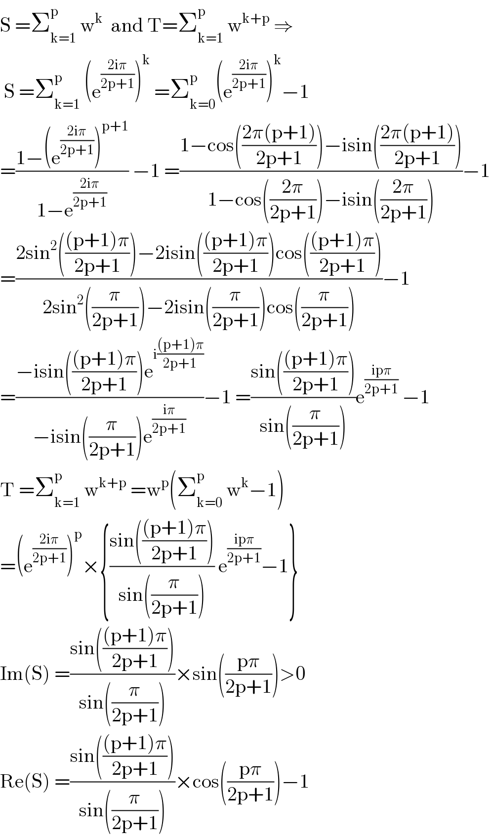 S =Σ_(k=1) ^p  w^k   and T=Σ_(k=1) ^p  w^(k+p)  ⇒   S =Σ_(k=1) ^p  (e^((2iπ)/(2p+1)) )^k  =Σ_(k=0) ^p (e^((2iπ)/(2p+1)) )^k −1  =((1−(e^((2iπ)/(2p+1)) )^(p+1) )/(1−e^((2iπ)/(2p+1)) )) −1 =((1−cos(((2π(p+1))/(2p+1)))−isin(((2π(p+1))/(2p+1))))/(1−cos(((2π)/(2p+1)))−isin(((2π)/(2p+1)))))−1  =((2sin^2 ((((p+1)π)/(2p+1)))−2isin((((p+1)π)/(2p+1)))cos((((p+1)π)/(2p+1))))/(2sin^2 ((π/(2p+1)))−2isin((π/(2p+1)))cos((π/(2p+1)))))−1  =((−isin((((p+1)π)/(2p+1)))e^(i(((p+1)π)/(2p+1))) )/(−isin((π/(2p+1)))e^((iπ)/(2p+1)) ))−1 =((sin((((p+1)π)/(2p+1))))/(sin((π/(2p+1)))))e^((ipπ)/(2p+1))  −1  T =Σ_(k=1) ^p  w^(k+p)  =w^p (Σ_(k=0) ^p  w^k −1)  =(e^((2iπ)/(2p+1)) )^p ×{((sin((((p+1)π)/(2p+1))))/(sin((π/(2p+1))))) e^((ipπ)/(2p+1)) −1}  Im(S) =((sin((((p+1)π)/(2p+1))))/(sin((π/(2p+1)))))×sin(((pπ)/(2p+1)))>0  Re(S) =((sin((((p+1)π)/(2p+1))))/(sin((π/(2p+1)))))×cos(((pπ)/(2p+1)))−1  