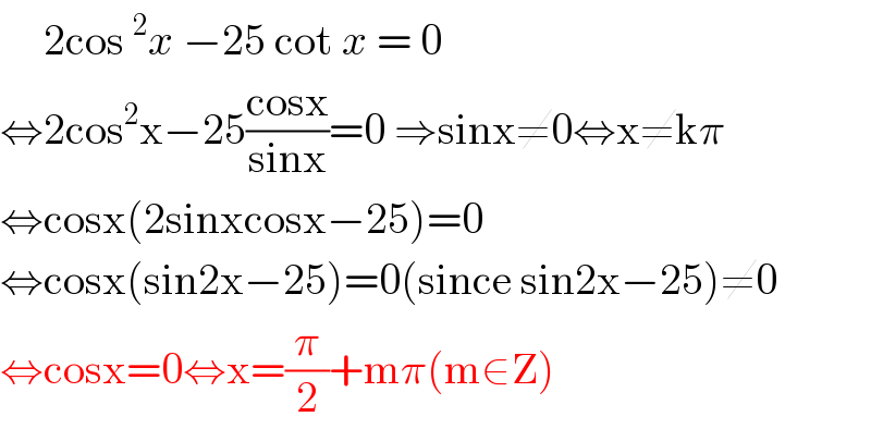      2cos^2 x −25 cot x = 0   ⇔2cos^2 x−25((cosx)/(sinx))=0 ⇒sinx≠0⇔x≠kπ  ⇔cosx(2sinxcosx−25)=0  ⇔cosx(sin2x−25)=0(since sin2x−25)≠0  ⇔cosx=0⇔x=(π/2)+mπ(m∈Z)  