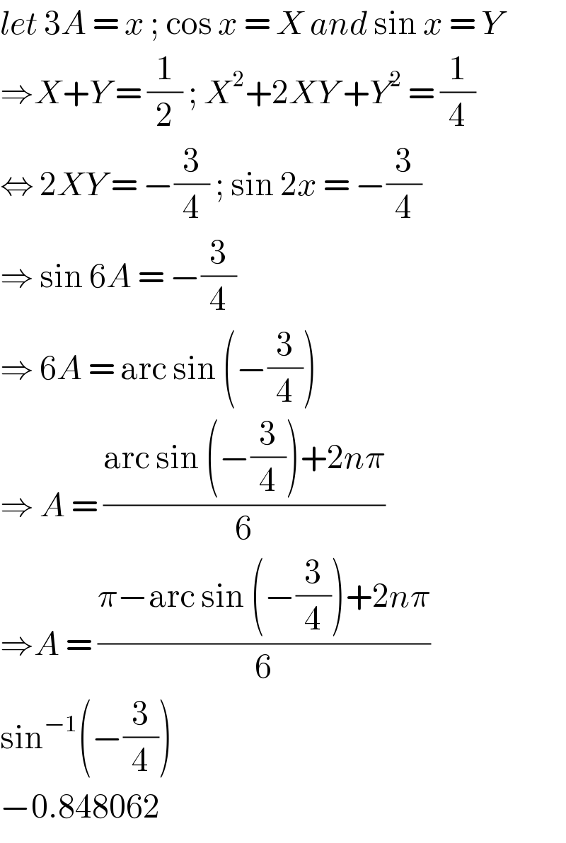 let 3A = x ; cos x = X and sin x = Y  ⇒X+Y = (1/2) ; X^2 +2XY +Y^2  = (1/4)  ⇔ 2XY = −(3/4) ; sin 2x = −(3/4)  ⇒ sin 6A = −(3/4)  ⇒ 6A = arc sin (−(3/4))   ⇒ A = ((arc sin (−(3/4))+2nπ)/6)  ⇒A = ((π−arc sin (−(3/4))+2nπ)/6)  sin^(−1) (−(3/4))   −0.848062  
