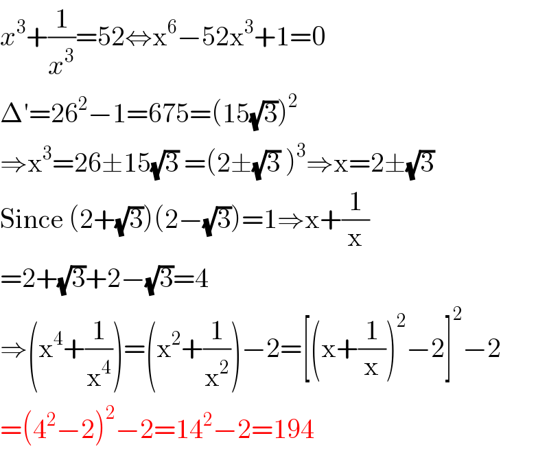 x^3 +(1/x^3 )=52⇔x^6 −52x^3 +1=0  Δ′=26^2 −1=675=(15(√3))^2   ⇒x^3 =26±15(√3) =(2±(√3) )^3 ⇒x=2±(√3)  Since (2+(√3))(2−(√3))=1⇒x+(1/x)  =2+(√3)+2−(√3)=4  ⇒(x^4 +(1/x^4 ))=(x^2 +(1/x^2 ))−2=[(x+(1/x))^2 −2]^2 −2  =(4^2 −2)^2 −2=14^2 −2=194  