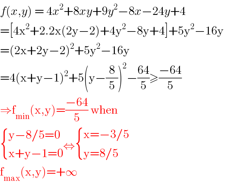 f(x,y) = 4x^2 +8xy+9y^2 −8x−24y+4   =[4x^2 +2.2x(2y−2)+4y^2 −8y+4]+5y^2 −16y  =(2x+2y−2)^2 +5y^2 −16y  =4(x+y−1)^2 +5(y−(8/5))^2 −((64)/5)≥((−64)/5)  ⇒f_(min) (x,y)=((−64)/5) when   { ((y−8/5=0)),((x+y−1=0)) :}⇔ { ((x=−3/5)),((y=8/5)) :}  f_(max) (x,y)=+∞  
