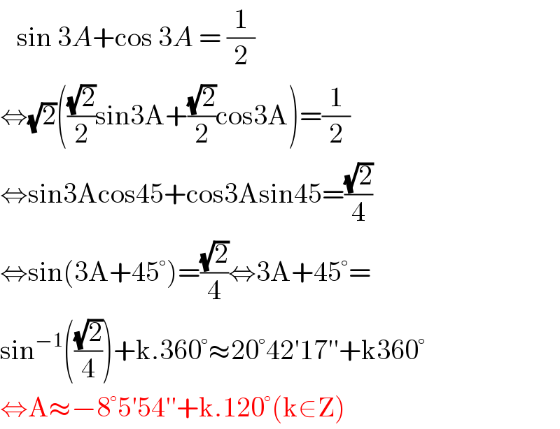   sin 3A+cos 3A = (1/2)  ⇔(√2)(((√2)/2)sin3A+((√2)/2)cos3A)=(1/2)  ⇔sin3Acos45+cos3Asin45=((√2)/4)  ⇔sin(3A+45°)=((√2)/4)⇔3A+45°=  sin^(−1) (((√2)/4))+k.360°≈20°42′17′′+k360°  ⇔A≈−8°5′54′′+k.120°(k∈Z)  