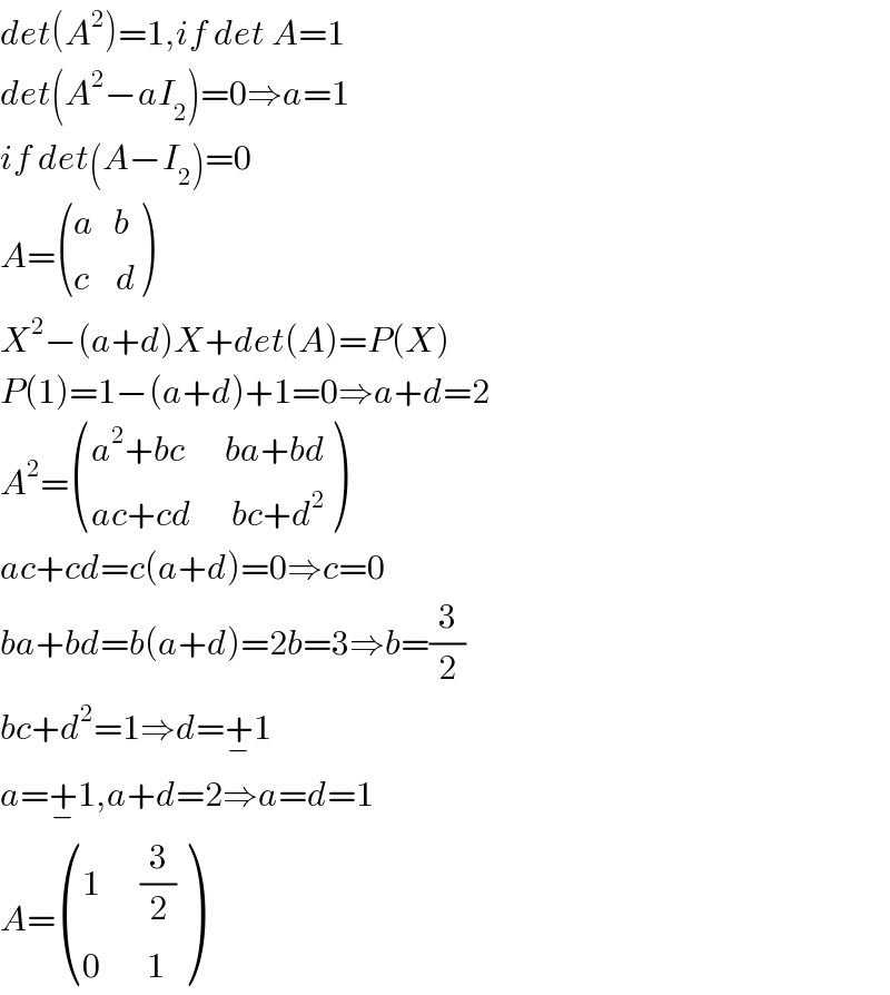 det(A^2 )=1,if det A=1  det(A^2 −aI_2 )=0⇒a=1  if det(A−I_2 )=0  A= (((a   b)),((c    d)) )  X^2 −(a+d)X+det(A)=P(X)  P(1)=1−(a+d)+1=0⇒a+d=2  A^2 = (((a^2 +bc      ba+bd)),((ac+cd      bc+d^2 )) )  ac+cd=c(a+d)=0⇒c=0  ba+bd=b(a+d)=2b=3⇒b=(3/2)  bc+d^2 =1⇒d=+_− 1  a=+_− 1,a+d=2⇒a=d=1  A= (((1      (3/2))),((0       1)) )  
