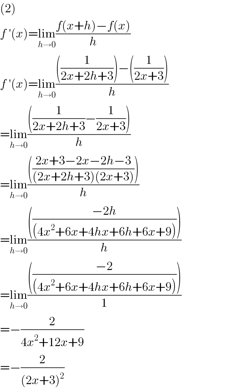 (2)  f ′(x)=lim_(h→0) ((f(x+h)−f(x))/h)  f ′(x)=lim_(h→0) ((((1/(2x+2h+3)))−((1/(2x+3))))/h)  =lim_(h→0) ((((1/(2x+2h+3))−(1/(2x+3))))/h)  =lim_(h→0) (((((2x+3−2x−2h−3)/((2x+2h+3)(2x+3)))))/h)  =lim_(h→0) (((((−2h)/((4x^2 +6x+4hx+6h+6x+9)))))/h)  =lim_(h→0) (((((−2)/((4x^2 +6x+4hx+6h+6x+9)))))/1)  =−(2/(4x^2 +12x+9))  =−(2/((2x+3)^2 ))  