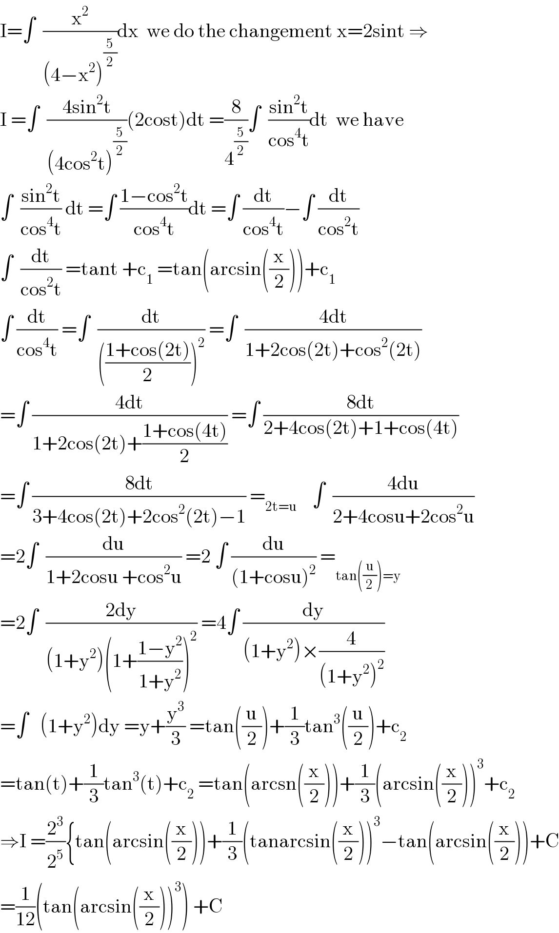I=∫  (x^2 /((4−x^2 )^(5/2) ))dx  we do the changement x=2sint ⇒  I =∫  ((4sin^2 t)/((4cos^2 t)^(5/2) ))(2cost)dt =(8/4^(5/2) )∫  ((sin^2 t)/(cos^4 t))dt  we have  ∫  ((sin^2 t)/(cos^4 t)) dt =∫ ((1−cos^2 t)/(cos^4 t))dt =∫ (dt/(cos^4 t))−∫ (dt/(cos^2 t))  ∫  (dt/(cos^2 t)) =tant +c_1  =tan(arcsin((x/2)))+c_1   ∫ (dt/(cos^4 t)) =∫  (dt/((((1+cos(2t))/2))^2 )) =∫  ((4dt)/(1+2cos(2t)+cos^2 (2t)))  =∫ ((4dt)/(1+2cos(2t)+((1+cos(4t))/2))) =∫ ((8dt)/(2+4cos(2t)+1+cos(4t)))  =∫ ((8dt)/(3+4cos(2t)+2cos^2 (2t)−1)) =_(2t=u)     ∫  ((4du)/(2+4cosu+2cos^2 u))  =2∫  (du/(1+2cosu +cos^2 u)) =2 ∫ (du/((1+cosu)^2 )) =_(tan((u/2))=y)   =2∫  ((2dy)/((1+y^2 )(1+((1−y^2 )/(1+y^2 )))^2 )) =4∫ (dy/((1+y^2 )×(4/((1+y^2 )^2 ))))  =∫   (1+y^2 )dy =y+(y^3 /3) =tan((u/2))+(1/3)tan^3 ((u/2))+c_2   =tan(t)+(1/3)tan^3 (t)+c_2  =tan(arcsn((x/2)))+(1/3)(arcsin((x/2)))^3 +c_2   ⇒I =(2^3 /2^5 ){tan(arcsin((x/2)))+(1/3)(tanarcsin((x/2)))^3 −tan(arcsin((x/2)))+C  =(1/(12))(tan(arcsin((x/2)))^3 ) +C  
