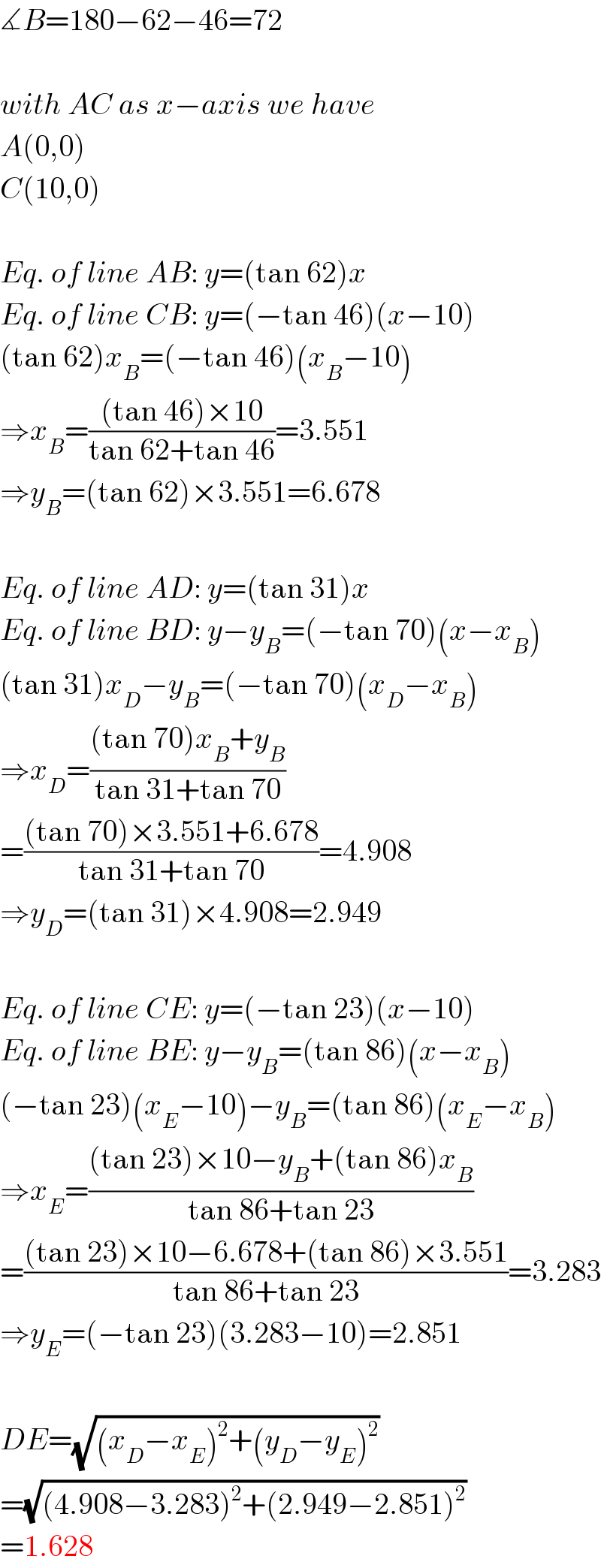 ∡B=180−62−46=72    with AC as x−axis we have  A(0,0)  C(10,0)    Eq. of line AB: y=(tan 62)x  Eq. of line CB: y=(−tan 46)(x−10)  (tan 62)x_B =(−tan 46)(x_B −10)  ⇒x_B =(((tan 46)×10)/(tan 62+tan 46))=3.551  ⇒y_B =(tan 62)×3.551=6.678    Eq. of line AD: y=(tan 31)x  Eq. of line BD: y−y_B =(−tan 70)(x−x_B )  (tan 31)x_D −y_B =(−tan 70)(x_D −x_B )  ⇒x_D =(((tan 70)x_B +y_B )/(tan 31+tan 70))  =(((tan 70)×3.551+6.678)/(tan 31+tan 70))=4.908  ⇒y_D =(tan 31)×4.908=2.949    Eq. of line CE: y=(−tan 23)(x−10)  Eq. of line BE: y−y_B =(tan 86)(x−x_B )  (−tan 23)(x_E −10)−y_B =(tan 86)(x_E −x_B )  ⇒x_E =(((tan 23)×10−y_B +(tan 86)x_B )/(tan 86+tan 23))  =(((tan 23)×10−6.678+(tan 86)×3.551)/(tan 86+tan 23))=3.283  ⇒y_E =(−tan 23)(3.283−10)=2.851    DE=(√((x_D −x_E )^2 +(y_D −y_E )^2 ))  =(√((4.908−3.283)^2 +(2.949−2.851)^2 ))  =1.628  