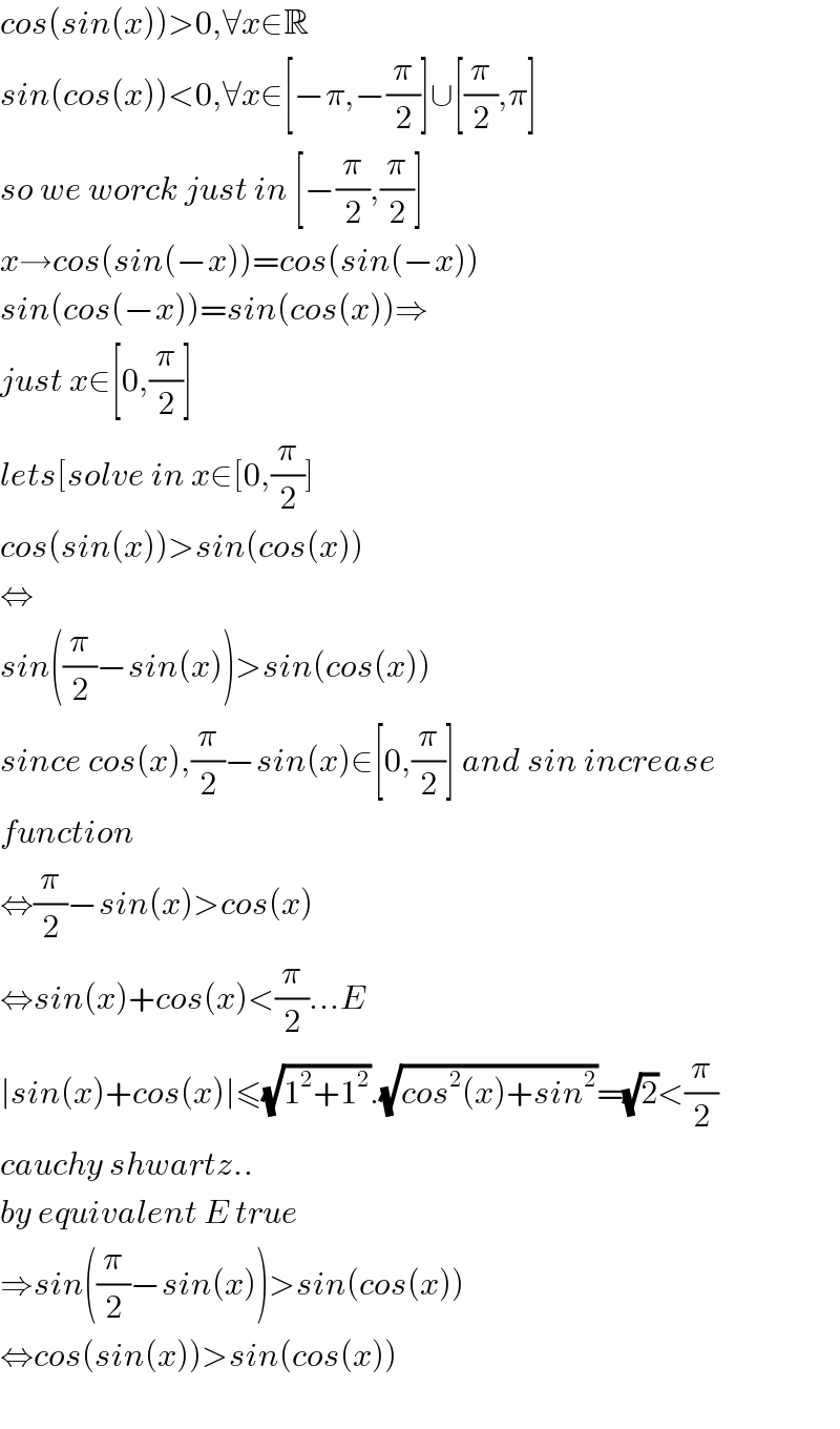cos(sin(x))>0,∀x∈R  sin(cos(x))<0,∀x∈[−π,−(π/2)]∪[(π/2),π]  so we worck just in [−(π/2),(π/2)]  x→cos(sin(−x))=cos(sin(−x))  sin(cos(−x))=sin(cos(x))⇒  just x∈[0,(π/2)]  lets[solve in x∈[0,(π/2)]  cos(sin(x))>sin(cos(x))  ⇔  sin((π/2)−sin(x))>sin(cos(x))  since cos(x),(π/2)−sin(x)∈[0,(π/2)] and sin increase  function  ⇔(π/2)−sin(x)>cos(x)  ⇔sin(x)+cos(x)<(π/2)...E  ∣sin(x)+cos(x)∣≤(√(1^2 +1^2 )).(√(cos^2 (x)+sin^2 ))=(√2)<(π/2)  cauchy shwartz..  by equivalent E true  ⇒sin((π/2)−sin(x))>sin(cos(x))  ⇔cos(sin(x))>sin(cos(x))    