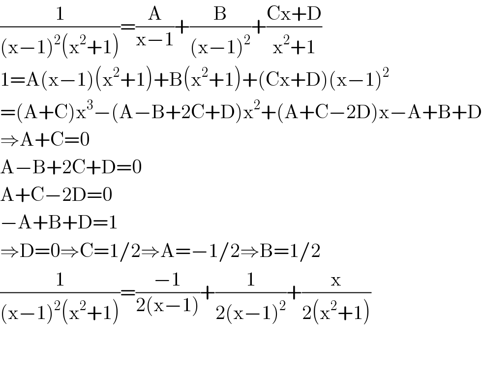 (1/((x−1)^2 (x^2 +1)))=(A/(x−1))+(B/((x−1)^2 ))+((Cx+D)/(x^2 +1))  1=A(x−1)(x^2 +1)+B(x^2 +1)+(Cx+D)(x−1)^2   =(A+C)x^3 −(A−B+2C+D)x^2 +(A+C−2D)x−A+B+D  ⇒A+C=0  A−B+2C+D=0  A+C−2D=0  −A+B+D=1  ⇒D=0⇒C=1/2⇒A=−1/2⇒B=1/2  (1/((x−1)^2 (x^2 +1)))=((−1)/(2(x−1)))+(1/(2(x−1)^2 ))+(x/(2(x^2 +1)))      