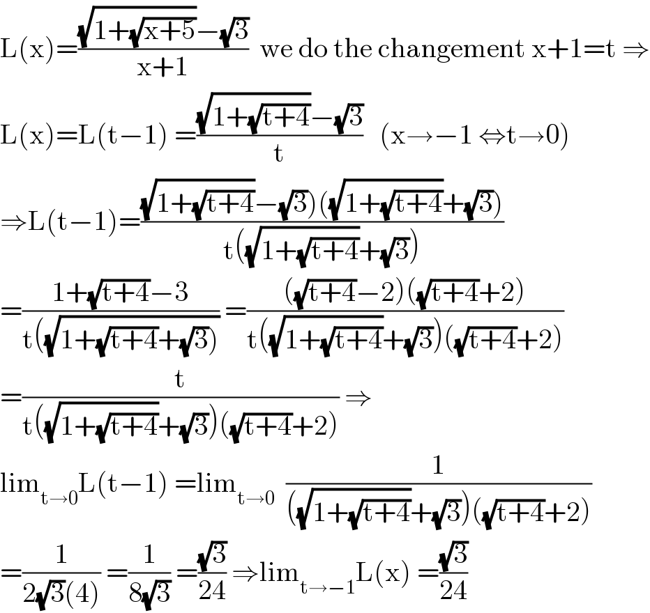 L(x)=(((√(1+(√(x+5))))−(√3))/(x+1))  we do the changement x+1=t ⇒  L(x)=L(t−1) =(((√(1+(√(t+4))))−(√3))/t)   (x→−1 ⇔t→0)  ⇒L(t−1)=(((√(1+(√(t+4))))−(√3))((√(1+(√(t+4))))+(√3)))/(t((√(1+(√(t+4))))+(√3))))  =((1+(√(t+4))−3)/(t((√(1+(√(t+4))+(√3)))))) =((((√(t+4))−2)((√(t+4))+2))/(t((√(1+(√(t+4))))+(√3))((√(t+4))+2)))  =(t/(t((√(1+(√(t+4))))+(√3))((√(t+4))+2))) ⇒  lim_(t→0) L(t−1) =lim_(t→0)   (1/(((√(1+(√(t+4))))+(√3))((√(t+4))+2)))  =(1/(2(√3)(4))) =(1/(8(√3))) =((√3)/(24)) ⇒lim_(t→−1) L(x) =((√3)/(24))  