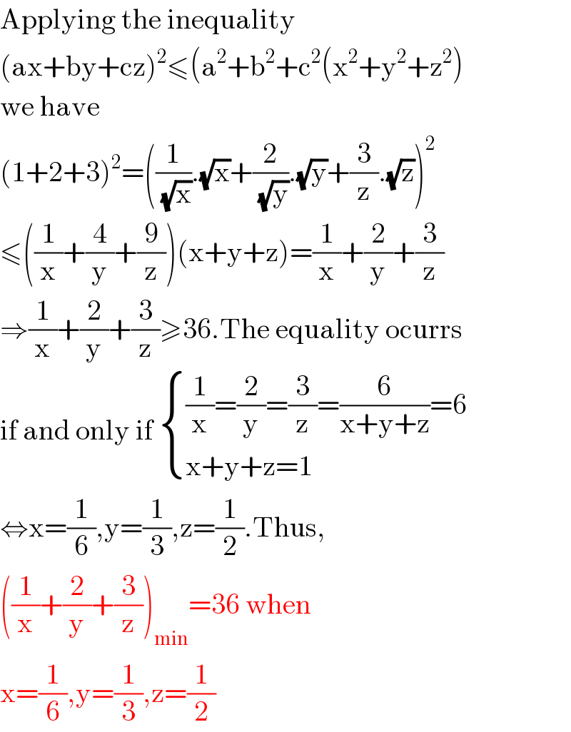 Applying the inequality  (ax+by+cz)^2 ≤(a^2 +b^2 +c^2 (x^2 +y^2 +z^2 )  we have  (1+2+3)^2 =((1/( (√x))).(√x)+(2/( (√y))).(√y)+(3/z).(√z))^2   ≤((1/x)+(4/y)+(9/z))(x+y+z)=(1/x)+(2/y)+(3/z)  ⇒(1/x)+(2/y)+(3/z)≥36.The equality ocurrs  if and only if  { (((1/x)=(2/y)=(3/z)=(6/(x+y+z))=6)),((x+y+z=1)) :}  ⇔x=(1/6),y=(1/3),z=(1/2).Thus,  ((1/x)+(2/y)+(3/z))_(min) =36 when  x=(1/6),y=(1/3),z=(1/2)  